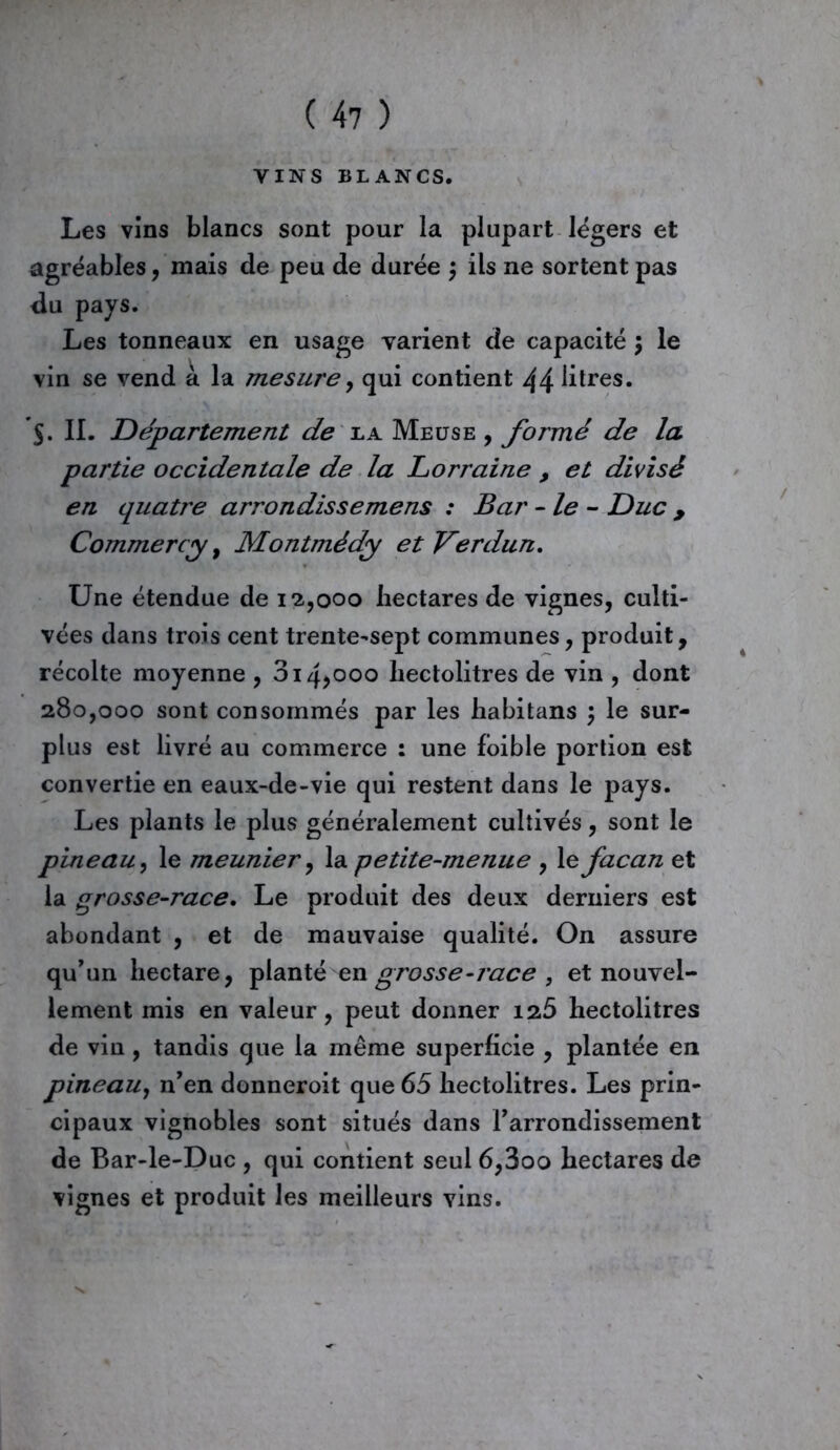 VINS BLANCS. Les vins blancs sont pour la plupart légers et agréables, mais de peu de durée ; ils ne sortent pas du pays. Les tonneaux en usage varient de capacité $ le vin se vend à la mesure, qui contient 44 litres. $. II. Département de la Meuse , formé de la partie occidentale de la Lorraine , et divisé en quatre arrondissemens : Bar -le - Duc , Commercy, Montmédy et Verdun. Une étendue de 12,000 hectares de vignes, culti- vées dans trois cent trente-sept communes, produit, récolte moyenne , 3i4>ooo hectolitres de vin , dont 280,000 sont consommés par les habitans ; le sur- plus est livré au commerce : une foible portion est convertie en eaux-de-vie qui restent dans le pays. Les plants le plus généralement cultivés, sont le pineau, le meunier, la petite-menue , le facan et la grosse-race. Le produit des deux derniers est abondant , et de mauvaise qualité. On assure qu’un hectare, planté en grosse-race , et nouvel- lement mis en valeur, peut donner 125 hectolitres de vin , tandis que la même superficie , plantée en pineau, n’en donneroit que 65 hectolitres. Les prin- cipaux vignobles sont situés dans l’arrondissement de Bar-le-Duc , qui contient seul 6,3oo hectares de vignes et produit les meilleurs vins.