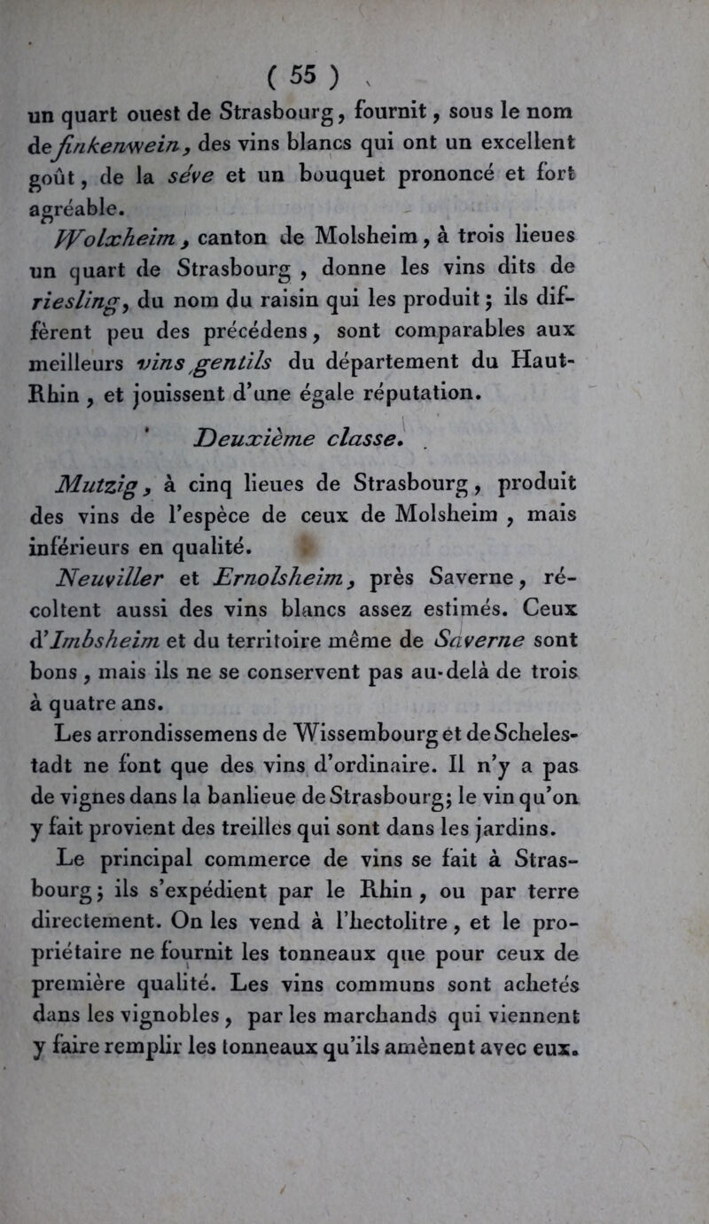 un quart ouest de Strasbourg, fournit, sous le nom ùefinkenwein, des vins blancs qui ont un excellent goût, de la sève et un bouquet prononcé et fort agréable. tVolxheim , canton de Molsheim, à trois lieues un quart de Strasbourg , donne les vins dits de riesling, du nom du raisin qui les produit ; ils dif- fèrent peu des précédens, sont comparables aux meilleurs vins gentils du département du Haut- Rhin , et jouissent d'une égale réputation. Deuxième classe. Mutzig9 à cinq lieues de Strasbourg, produit des vins de l'espèce de ceux de Molsheim , mais inférieurs en qualité. Neuviller et Ernolsheim > près Saverne, ré- coltent aussi des vins blancs assez estimés. Ceux d’Imbsheim et du territoire même de Saverne sont bons , mais ils ne se conservent pas au-delà de trois à quatre ans. Les arrondissemens de Wissembourget deScheles- tadt ne font que des vins d’ordinaire. Il n’y a pas de vignes dans la banlieue de Strasbourg; le vin qu’on y fait provient des treilles qui sont dans les jardins. Le principal commerce de vins se fait à Stras- bourg ; ils s’expédient par le Rhin , ou par terre directement. On les vend à l’hectolitre , et le pro- priétaire ne fournit les tonneaux que pour ceux de première qualité. Les vins communs sont achetés dans les vignobles , par les marchands qui viennent y faire remplir les tonneaux qu’ils amènent avec eux.