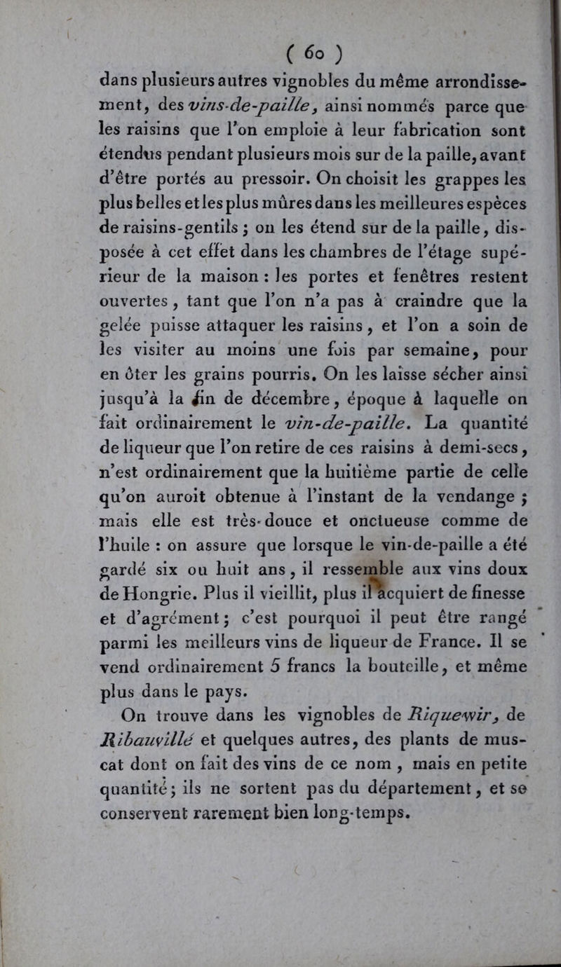 ( 6° ) dans plusieurs autres vignobles du même arrondisse- ment, des vins-de-paille, ainsi nommés parce que les raisins que Ton emploie à leur fabrication sont étendus pendant plusieurs mois sur de la paille, avant d’être portés au pressoir. On choisit les grappes les plus belles et les plus mûres dans les meilleures espèces de raisins-gentils ; on les étend sur de la paille, dis- posée à cet effet dans les chambres de l’étage supé- rieur de la maison :les portes et fenêtres restent ouvertes , tant que l’on n’a pas à craindre que la gelée puisse attaquer les raisins, et l’on a soin de les visiter au moins une fois par semaine, pour en èter les grains pourris. On les laisse sécher ainsi jusqu’à la ^in de décembre, époque à laquelle on fait ordinairement le vin-de-paille. La quantité de liqueur que l’on retire de ces raisins à demi-secs, n’est ordinairement que la huitième partie de celle qu’on auroit obtenue à l’instant de la vendange \ mais elle est très-douce et onctueuse comme de l’huile : on assure que lorsque le vin-de-paille a été gardé six ou huit ans, il ressemble aux vins doux de Hongrie. Plus il vieillit, plus il acquiert de finesse et d’agrément ; c’est pourquoi il peut être rangé parmi les meilleurs vins de liqueur de France. Il se vend ordinairement 5 francs la bouteille, et même plus dans le pays. On trouve dans les vignobles de Rique'wir> de Ribauville et quelques autres, des plants de mus- cat dont on fait des vins de ce nom , mais en petite quantité; ils ne sortent pas du département, et se conservent rarement bien long-temps.
