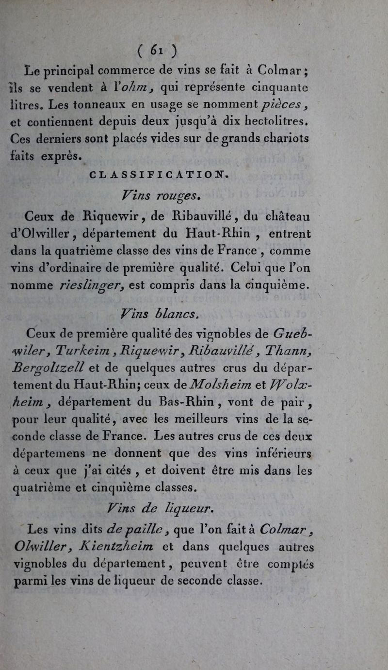 Le principal commerce de vins se fait à Colmar; ils se vendent à l'ohm, qui représente cinquante litres. Les tonneaux en usage se nomment pièces y et contiennent depuis deux jusqu’à dix hectolitres. Ces derniers sont placés vides sur de grands chariots faits exprès. CLASSIFICATION. Vins rouges. Ceux de Riquewir, de Ribauvillé, du château d’Olwiiler, département du Haut-Rhin , entrent dans la quatrième classe des vins de France , comme vins d’ordinaire de première qualité. Celui que l’on nomme rieslinger, est compris dans la cinquième. Vins blancs, Ceux de première qualité des vignobles de Gueb- vtiler y Turkeim, Riquevnr , Ribauvillé> Thann, Bergoltzell et de quelques autres crus du dépar- tement du Haut-Rhin; ceux de Molsheim et Wolx- heim y département du Bas-Rhin, vont de pair, pour leur qualité, avec les meilleurs vins de la se- conde classe de France. Les autres crus de ces deux départemens ne donnent que des vins inférieurs à ceux que j’ai cités , et doivent être mis dans les quatrième et cinquième classes. Vins de liqueur. Les vins dits de paille y que l’on fait à Colmar y Olwiller, Kientzheim et dans quelques autres vignobles du département, peuvent être comptés parmi les vins de liqueur de seconde classe.