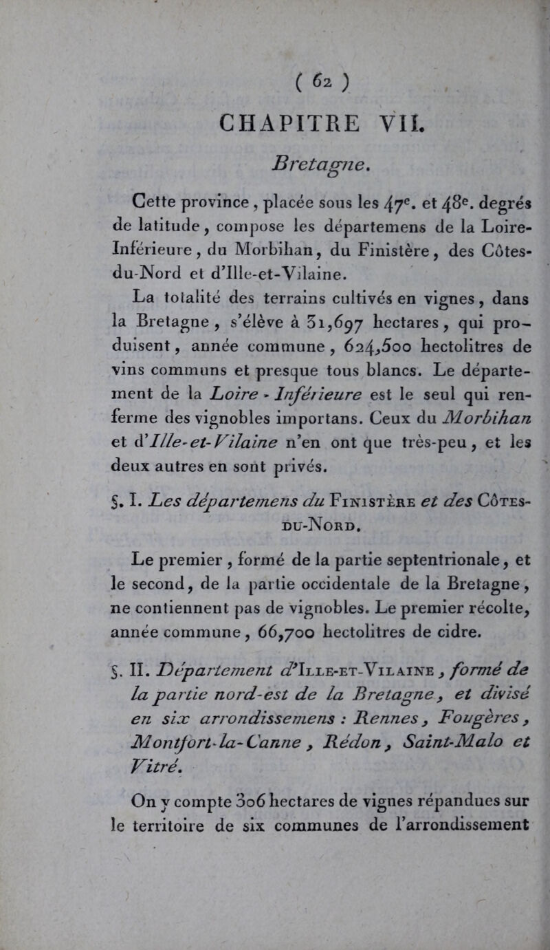 ( 6* ) CHAPITRE VII. Cette province , placée sous les 47e. et 48e. degrés de latitude, compose les départemens de la Loire- Inférieure, du Morbihan, du Finistère, des Côtes- du-Nord et d’Ille-et-Vilaine. La totalité des terrains cultivés en vignes, dans la Bretagne, s’élève à 31,697 hectares, qui pro- duisent , année commune , 624^600 hectolitres de vins communs et presque tous blancs. Le départe- ment de la Loire - Inférieure est le seul qui ren- ferme des vignobles importans. Ceux du Morbihan et ü Ille-et-Vilaine n’en ont que très-peu, et les deux autres en sont privés. §. I. Les départemens du Finistère et des Côtes- du-Nord. Le premier , formé de la partie septentrionale, et le second, de la partie occidentale de la Bretagne, ne contiennent pas de vignobles. Le premier récolte, année commune, 66,700 hectolitres de cidre. 5. IL Département ^Ille-et-Vilaine^ formé de la partie nord-est de la Bretagne, et divisé en six arrondissemens : Rennes , Fougères, Montfort la-Canne , Rédon > Saint-Malo et Vitré. On y compte 006 hectares de vignes répandues sur le territoire de six communes de l’arrondissement