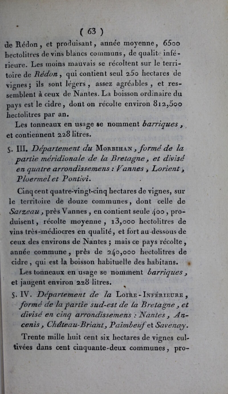de Rédon , et produisant, année moyenne, 65oo hectolitres devins blancs communs, de qualité infé- rieure. Les moins mauvais se récoltent sur le terri- toire de Réduit, qui contient seul 25o hectares de vignes 5 ils sont légers , assez agréables , et res- semblent à ceux de Nantes. La boisson ordinaire du pays est le cidre, dont on récolte environ 8i2,5oo hectolitres par an. Les tonneaux en usage se nomment barriques , et contiennent 228 litres. §. III. Département du Morbihan , formé de la partie méridionale de la Bretagne y et divisé en quatre arrondissemens : Vannes , Lorient, Ploermel et Pontivi. Cinq cent quatre-vingt-cinq hectares de vignes, sur le territoire de douze communes, dont celle de Sarzeau y près Vannes , en contient seule 400 , pro- duisent, récolte moyenne, i3,ooo hectolitres de vins très-médiocres en qualité, et fort au dessous de ceux des environs de Nantes ; mais ce pays récolte , année commune , près de 240,000 hectolitres de cidre , qui est la boisson habituelle des habitans. Les tonneaux en usage se nomment barriques > et jaugent environ 228 litres. 5. IV. Département de la Loire - Inférieure , formé de la partie sud-est de la Bretagne y et divisé en cinq arrondissemens : Nantes y An- cenis y Château-Brianty Paimbeuf et Savenay. Trente mille huit cent six hectares de vignes cul- tivées dans cent cinquante-deux communes, pro-