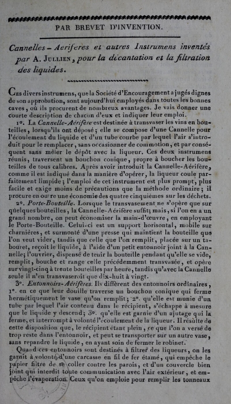 PAR BREVET D’INVENTION. Cannelles - Aeriftres et autres lnstrumens inventés par A. JullieNj pour la décantation et la filtration des liquides. Ces divers instrumens, que la Société d’Encouragement a jugés dignes de son approbation, sont aujourd’hui employés dans toutes les bonnes caves , où ils procurent de nombreux avantages. Je vais donner une courte description de chacun d’eux et indiquer leur emploi. i°. La Cannelle-Aérifère est destinée à transvaser les vins en bou- teilles, lorsqu’ils ont déposé; elle se compose d’une Cannelle pour l’écoulement du liquide et d’un tube courbe par lequel l’air s’intro- duit pour le remplacer, sans occasionner de commotion, et par consé- quent sans mêler le dépôt avec la liqueur. Ces deux instrumens réunis, traversent un bouchon conique, propre à boucher les bou- teilles de tous calibres. Après avoir introduit la Cannelle-Aérifère^ comme il est indiqué dans la manière d’opérer, la liqueur coule par- faitement limpide ; l’emploi de cet instrument est plus prompt, plus facile et exige moins de précautions que la méthode ordinaire; il procure en outre une économie des quatre cinquièmes sur les déchets. a°. Porte-Bouteille. Lorsque le transvasement ne s’opère que sur quelques bouteilles , la Cannelle-Aérifère suffit; mais, si l’on en a un grand nombre, on peut économiser la main-d’œuvre, en employant le Porte-Bouteille. Celui-ci est un support horisontal, mobile sur charnières, et surmonté d’une presse qui maintient la bouteille qua l’on veut vider, tandis que celle que l’on remplit, placée sur un ta- bouret, reçoit le liquide, à l’aide d’un petit entonnoir joint à la Can- nelle; l’ouvrier, dispensé de tenir la bouteille pendant qu’elle se vide, remplit, bouche et range celle précédemment transvasée, et opère sur vingt-cinq à trente bouteilles par heure, tandis qu’avec la Cannelle seule il n’en transvaseroit que dix-huit à vingt. 3°. Entonnoirs- Aérifères. Ils diffèrent des entonnoirs ordinaires , 1° en ce que leur douille traverse un bouchon conique qui ferme hermétiquement le vase qu’on remplit; 2°. qu’elle est munie d’un tube par lequel l’air contenu dans le récipient, s’échappe à mesure que le liquide y descend; 3°. qu'elle est garnie d’un ajutage qui la ferme, et interrompt à volonté lVcoulement de la liqueur. Il résulte de cette disposition que, le récipient étant plein , ce que l’on a versé de trop reste dans l’entonnoir, et peut se transporter sur un autre vase , sans répandre le liquide , en ayant soin de fermer le robinet. Quand ces entonnoirs sont destinés à filtrer des liqueurs, on les garnit à volont^d’une carcasse en fil de fer étainé, qui empêche le papier filtre de Sb coller contre les parois, et d’un couvercle bien joint qui interdit tonte communication avec l’air extérieur, et em- pêche l’évaporation. Ceux qu’on emploie pour remplir les tonneaux