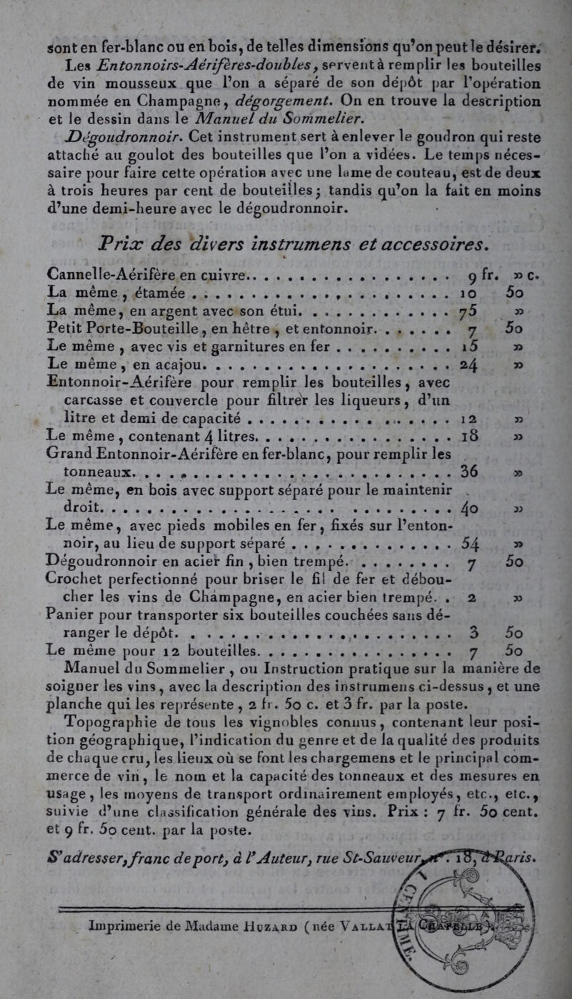 sont en fer-blanc ou en bois, de telles dimensions qu’on peut le désirer. Les Entonnoirs-Aérif ères-doubles, servent à remplir les bouteilles de vin mousseux que l’on a séparé de son dépôt par l’opération nommée en Champagne, dégorgement. On en trouve la description et le dessin dans le Manuel du Sommelier. Dégoudronnoir. Cet instrument sert à enlever le goudron qui reste attaché au goulot des bouteilles que l’on a vidées. Le temps néces- saire pour faire cette opération avec une lame de couteau, est de deux à trois heures par cent de bouteilles 5 tandis qu’on la fait en moins d’une demi-heure avec le dégoudronnoir. Prix des divers instrumens et accessoires. Cannelle-Aérifère en cuivre 9 fr. » c. La même , étamée . 10 5o La même, en argent avec son étui y5 » Petit Porte-Bouteille , en hêtre , et entonnoir y 5o Le même , avec vis et garnitures en fer i5 » Le même , en acajou 24 » Entonnoir-Aérifère pour remplir les bouteilles, avec carcasse et couvercle pour filtrer les liqueurs, d’un litre et demi de capacité 12 » Le même , contenant 4 litres. 18 » Grand Entonnoir-Aérifère en fer-blanc, pour remplir les tonneaux. ...» 36 » Le même, en bois avec support séparé pour le maintenir droit 4° » Le même, avec pieds mobiles en fer, fixés sur l’enton- noir, au lieu de support séparé 54 » Dégoudronnoir en acier fin , bien trempé y 5o Crochet perfectionné pour briser le fil de fer et débou- cher les vins de Champagne, en acier bien trempé. . 2 x> Panier pour transporter six bouteilles couchées sans dé- ranger le dépôt 3 5o Le même pour 12 bouteilles y 5o Manuel du Sommelier , ou Instruction pratique sur la manière de soigner les vins , avec la description des instrumens ci-dessus , et une planche qui les représente , 2 fr. 5o c. et 3 fr. par la poste. Topographie de tous les vignobles connus, contenant leur posi- tion géographique, l’indication du genre et de la qualité des produits de chaque cru, les lieux où se font les chargemens et le principal com- merce de vin, le nom et la capacité des tonneaux et des mesures en usage, les moyens de transport ordinairement employés, etc., etc., suivie d’une classification générale des vins. Prix : y fr. 5o cent, et 9 fr. 5o cent, par la poste. S’adresser, franc de port, à V Auteur, rue St-Sauveuryrr\ i0,2 ris. 'a. Imprimerie de Madame Hgzard (née Valla.dJZà.;