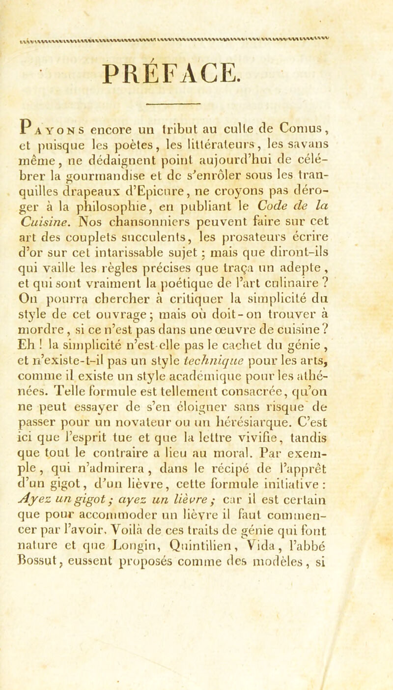 tvivIVWlXlt IVWUIWlVVtllWtWWtWVW vvw\ VWIUW«tWiW^VWV< *WV WX VWV W% XWX/VV'W PRÉFACE. Payons encore un tribut au culte de Cornus, et puisque les poètes, les littérateurs, les savans même, ne dédaignent point aujourd’hui de célé- brer la gourmandise et de s'enrôler sous les tran- quilles drapeaux d’Epicnre, ne croyons pas déro- ger à la philosophie, en publiant le Code de la Cuisine. Nos chansonniers peuvent faire sur cet art des couplets succulents, les prosateurs écrire d’or sur cet intarissable sujet ; mais que diront-ils qui vaille les règles précises que traça un adepte , et qui sont vraiment la poétique de l’art culinaire ? On pourra chercher à critiquer la simplicité du style de cet ouvrage; mais où doit-on trouver à mordre , si ce n’est pas dans une œuvre de cuisine? Eh ! la simplicité n’est elle pas le cachet du génie , et n’exisle-t-il pas un style technique pour les arts, comme il existe un style académique pour les athé- nées. Telle formule est tellement consacrée, qu’on ne peut essayer de s’en éloigner sans risque de passer pour un novateur ou un hérésiarque. C’est ici que l’esprit tue et que la lettre vivifie, tandis que tout le contraire a lieu au moral. Par exem- ple, qui n’admirera, dans le récipé de l’apprêt d’un gigot, d'un lièvre, cette formule initiative: Ayez un gigot ; ayez un lièvre ; car il est certain que pour accommoder un lièvre il faut commen- cer par l’avoir, Voihà de ces traits de génie qui font nature et que Longin, Quintilien, Vida, l’abbé Bossut, eussent proposés comme des modèles, si