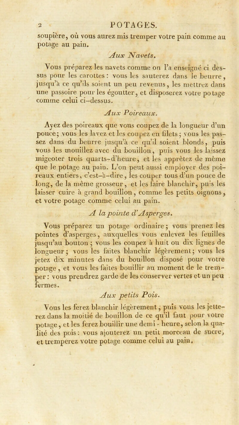 soupière, où vous aurez mis tremper voire pain comme au potage au pain. Aux Navels. Vous préparez les navets comme on l’a enseigné ci des- sus pour les carottes : vous les sauterez dans le beurre, jusqu’à ce qu’ils soient un peu revenus, les mettrez dans une passoire pour les égoutter, et disposerez votre potage comme celui ci-dessus. Aux Poireaux. Ayez des poireaux que vous coupez de la longueur d’un pouce; vous les lavez et les coupez en blets ; vous les pas- sez dans du beurre jusqu’à ce qu’il soient blonds, puis vous les mouillez avec du bouillon, puis vous les laissez migeoter trois quarts-d’heure, et les apprêtez de même que le potage au pain. L’on peut aussi employer des poi- reaux entiers, c’est-a-dire, les couper tous d’un pouce de long, de la même grosseur, et les faire blanchir, puis les laisser cuire à grand bouillon, comme les petits oignons, et votre potage comme celui au pain. A la pointe cl' Asperges. Vous préparez un potage ordinaire; vous prenez les pointes d’asperges, auxquelles vous enlevez les feuilles jusqu’au bouton ; vous les coupez à huit ou dix lignes de longueur; vous les faites blanchir légèrement; vous les jetez dix minutes dans du bouillon disposé pour votre potage , et vous les faites bouillir au moment de le trem- per : vous prendrez garde de les conserver vertes et un peu fermes. yiux petits Pois. Vous les ferez blanchir légèrement, puis vous les jette- rez dans la moitié de bouillon de ce qu’il faut pour votre potage, et les ferez bouillir une demi - heure, selon la qua- lité des pois: vous ajouterez un petit morceau de sucre, et tremperez votre potage comme celui au pain.