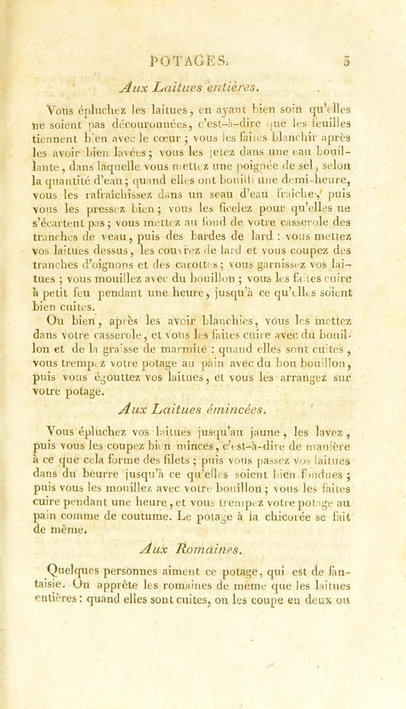 POTAGES, 5 Aux Laitues entières. Vous épluchez les laitues, en ayant bien soin qu’elles ne soient pas découronnées, c’esl-à-dirc que les leuilles tiennent ben avec le cœur; vous les faites blanchir après les avoir bien lavées; vous les jetez dans une eau bouil- lante , dans laquelle vous metu z une poignée de sel, selon la quantité d’eau; quand elles ont bouilli Une demi-heure, vous les rafraîchissez dans un seau d’eau fraîche1,' puis vous les pressez bien ; vous les ficelez pour qu’elles ne s’écartent pas; vous mett<z au fond de votre casserole des tranches de veau, puis des bardes de lard : vous mettez vos laitues dessus, les couvrez de laid et vous coupez des tranches d’oignons et des carottes; vous garnissez vos lai- tues ; vous mouillez avec du bouillon ; vous les fades cuire à petit feu pendant une heurej jusqu’à ce qu’elles soient bien cuites. Ou bien, après les avoir blanchies, vous les mettez dans votre casserole, et vous les faites cuire avec du bouil- lon et de la graisse de marmite : quand elles sont cuites , vous trempez votre potage au pain avec du bon bouillon, puis vous égouttez vos laitues, et vous les arrangez sur votre potage. Aux Laitues émincées. Vous épluchez vos laitues jusqu’au jaune , les lavez , puis vous les coupez bii n minces, c’est-à-dire de manière à ce que cela forme des filets ; puis vous passez vos laitues dans du beurre jusqu’à ce qu’elles soient bien f indues ; puis vous les mouillez avec votre bouillon; vous les faites cuire pendant une heure, et vous trempez votre potage au pain comme de coutume. Le potage à ia chicorée se fait de même. Aux Romaines. Quelques personnes aiment ce potage, qui est de fan- taisie. Un apprête les romaines de meme que les laitues entières : quand elles sont cuites, on les coupe eu deux ou
