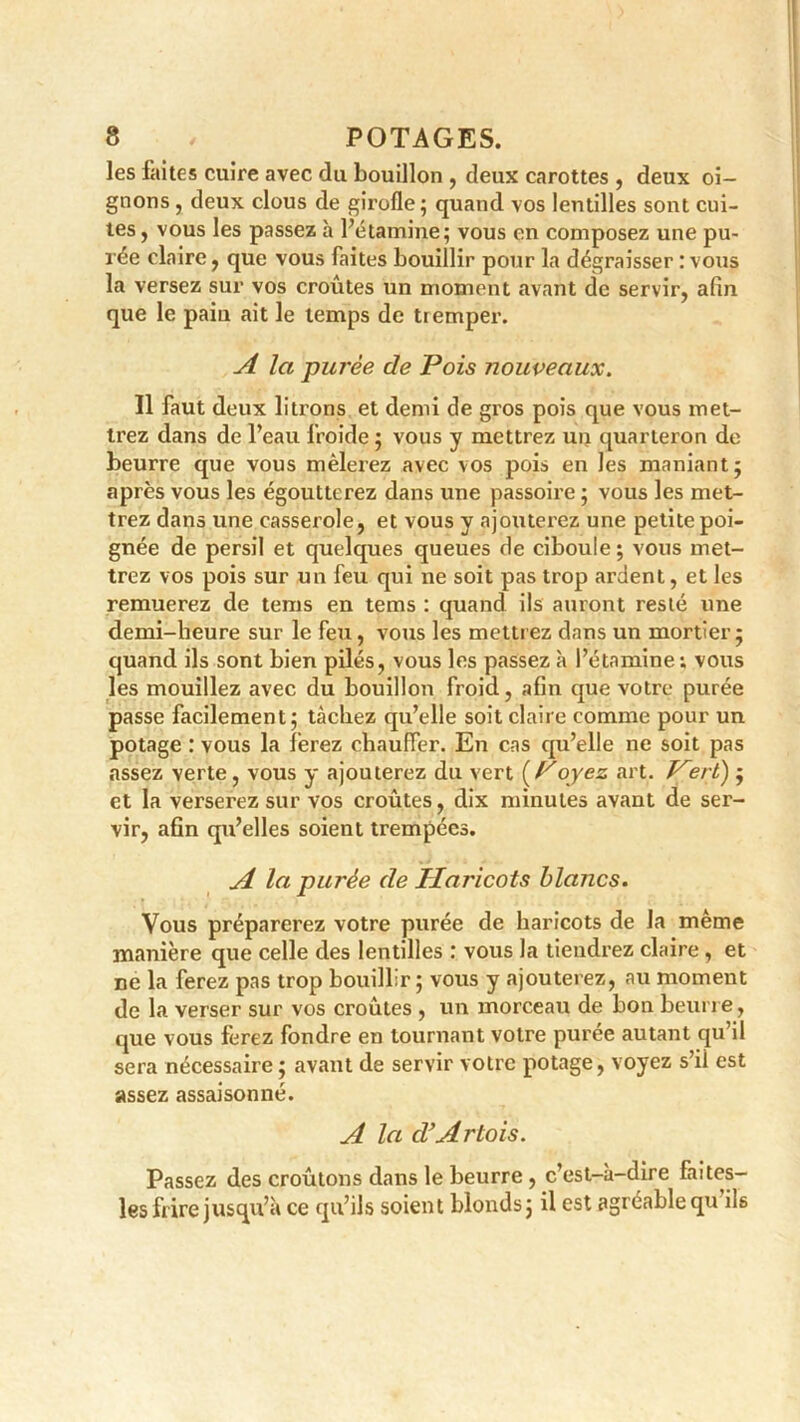 les faites cuire avec du bouillon , deux carottes , deux oi- gnons , deux clous de girofle; quand vos lentilles sont cui- tes , vous les passez h l’étamine; vous en composez une pu- rée claire , que vous faites bouillir pour la dégraisser : vous la versez sur vos croûtes un moment avant de servir, afin que le paiu ait le temps de tremper. A la -purée de Pois nouveaux. Il faut deux liions et demi de gros pois que vous met- trez dans de l’eau froide ; vous y mettrez un quarteron de beurre que vous mêlerez avec vos pois en les maniant; après vous les égoutterez dans une passoire ; vous les met- trez dans une casserole, et vous y ajouterez une petite poi- gnée de persil et quelques queues de ciboule ; vous met- trez vos pois sur un feu qui ne soit pas trop ardent, et les remuerez de terris en tems : quand ils auront resté une demi-heure sur le feu, vous les mettrez dans un mortier; quand ils sont bien pilés, vous les passez à l’étamine; vous les mouillez avec du bouillon froid, afin que votre purée passe facilement; tâchez qu’elle soit claire comme pour un potage : vous la ferez chauffer. En cas qu’elle ne soit pas assez verte, vous y ajouterez du vert (Poyez art. Vert) ; et la verserez sur vos croûtes, dix minutes avant de ser- vir, afin qu’elles soient trempées. A la purée de Haricots blancs. Vous préparerez votre purée de haricots de la même manière que celle des lentilles : vous la tiendrez claire , et ne la ferez pas trop bouillir ; vous y ajouterez, au moment de la verser sur vos croûtes , un morceau de bon beurre, que vous ferez fondre en tournant votre puree autant qu’il sera nécessaire ; avant de servir votre potage, voyez s’il est assez assaisonné. A la d'Artois. Passez des croûtons dans le beurre , c’est-à-dire faites- les frire jusqu’à ce qu’ils soient blonds; il est agréable qu ils