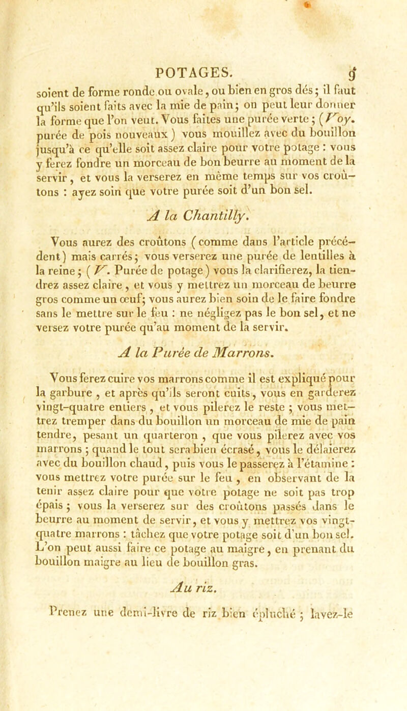 a POTAGES. 9* soient de forme ronde ou ovale, ou bien en gros dés ; il faut qu’ils soient faits avec la mie de pain; on peut leur donner la forme que l’on veut. Vous faites une purée verte ; ( Troy. purée de pois nouveaux ) vous mouillez avec du bouillon jusqu’à ce qu’elle soit assez claire pour votre potage : vous y ferez fondre un morceau de bon beurre au moment de la servir, et vous la verserez en même temps sur vos croû- tons : ayez soin que votre purée soit d’un bon sel. A la Chantilly. Vous aurez des croûtons ( comme dans l’article précé- dent) mais carrés; vous verserez une purée de lentilles à la reine ; ( V. Purée de potage) vous la clarifierez, la tien- drez assez claire , et vous y mettrez un morceau de beurre gros comme un oeuf; vous aurez bien soin de le faire fondre sans le mettre sur le feu : ne négligez pas le bon sel, et ne versez votre purée qu’au moment de la servir. A la Purée cle Marrons. Vous ferez cuire vos marrons comme il est expliqué pour la garbure , et apres qu’ils seront cuits, vous en garderez vingt-quatre entiers , et vous pilerez le reste ; vous met- trez tremper dans du bouillon un morceau de mie de pain tendre, pesant un quarteron , que vous pilerez avec vos marrons ; quand le tout sera bien écrasé, vous le délaierez avec du bouillon chaud, puis vous le passerez à l’étamine : vous mettrez votre purée sur le feu , en observant de la tenir assez claire pour que votre potage ne soit pas trop épais ; vous la verserez sur des croûtons passés dans le beurre au moment de servir, et vous y mettrez vos vingt- quatre marrons : tâchez que votre potage soit d’un bon sel. L’on peut aussi faire ce potage au maigre, en prenant du bouillon maigre au lieu de bouillon gras. Au riz. Prenez une demi-livre de riz bien épluché ; lavez-le