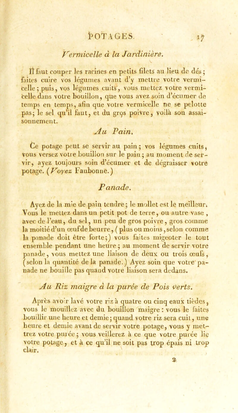 i5OTAGES. ' , ijr Vermicelle ci la Jardinière. IÎ faut couper les racines en petits filets au Heu de dés; faites cuire vos légumes avant d’y mettre votre vermi- celle; puis, vos légumes cuits, vous mettez votre vermi- fcelle dans votre bouillon, que vous avez soin d’écumer de temps en temps, afin que votre vermicelle ne se pelotte pas; le sel qu’il faut, et du grçs poivre, voilà son assai- sonnement. u4u Pain. Ce potage peut se servir au pain; vos légumes cuits, vous versez votre bouillon sur le pain; au moment de ser- vir, ayez toujours soin d’écumer et de dégraisser votre potage. ( Voyez Faubonne.) Panade. Ayez de la mie de pain tendre ; le mollet est le meilleur. Vous le mettez dans un petit pot de terre, ou autre vase , avec de l’eau, du sel, un peu de gros poivre, gros comme la moitiéd’un œufdebeurre, ( plus ou moins,selon comme la panade doit être forte;) vous faites migeoter le tout ensemble pendant une heure ; au moment de servir votre panade, vous mettez une liaison de deux ou trois œufs, (selon la quantité de la panade.) Ayez soin que votre pa- nade ne bouille pas quand votre liaison sera dedans. Au Riz maigre à la purée de Pois verts. Après avoir lavé votre riz à quatre ou cinq eaux tièdes, vous le mouillez avec du bouillon maigre : vous le faite? bouillir une heure et demie; quand votre riz sera cuit, une heure et demie avant de servir votre potage, vous y met- trez votre purée ; vous veillerez à ce que votre purée lie votre potage, et à ce qu’il ne soit pas trop épais ni trop clair. %