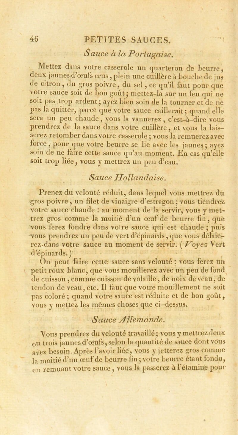 Sauce à la Portugaise. Mettez dans votre casserole un quarteron de beurre, deux jaunes d’oeufs crus, plein une cuillère à bouche de jus de citron , du gros poivre, du sel, ce qu’il faut pour que ■\otre sauce soit de bon goût} mctlez-la sur un leu qui ne soit pas trop ardent} ayez bien soin de la tourner et de ne pas la quitter, parce que votre sauce caillerait; quand elle sera un peu chaude , vous la vannerez , c’est-à-dire vous prendrez de la sauce dans votre cuillère, et vous la lais- serez retomber dans votre casserole; vous la remuerez avec iorce, pour que votre beurre se lie avec les jaunes; ayez soin de ne faire cette sauce qu’au moment. En cas qu’elle soit trop liée, vous y mettrez un peu d’eau. Sauce Hollandaise. Prenez du velouté réduit, dans lequel vous mettrez du gros poivre , un filet de vinaigre d’estragon ; vous tiendrez votre sauce chaude : au moment de la servir, yous y met- trez gros comme la moitié d’un oeuf de beurre fin, que vous ferez fondre dans votre sauce qui est chaude ; puis vous prendrez un peu de vert d’cpinards, que vous délaie- rez-dans votre sauce au moment de servir. ( Hoyez Vert d’épinards.) On peut faire cette sauce sans velouté : vous ferez un petit roux blanc, que vous mouillerez avec un peu de fond de cuisson , comme cuisson de volaille, de noix de veau, de tendon de veau, etc. Il faut que votre mouillement ne soit pas coloré ; quand votre sauce est réduite et de bon goût, vous y mettez les mêmes choses que ci—dessus. Sauce Allemande. Vous prendrez du velouté travaillé; vous y mettrez deux ou trois jaunes d’œufs, selon la quantité de sauce dont vous avez besoin. Après l’avoir liée, vous y jetterez gros comme la moitié d’un oeuf de beurre fin ; votre beurre étant fondu, en remuant votre sauce, vous la passerez à l'étamine pour