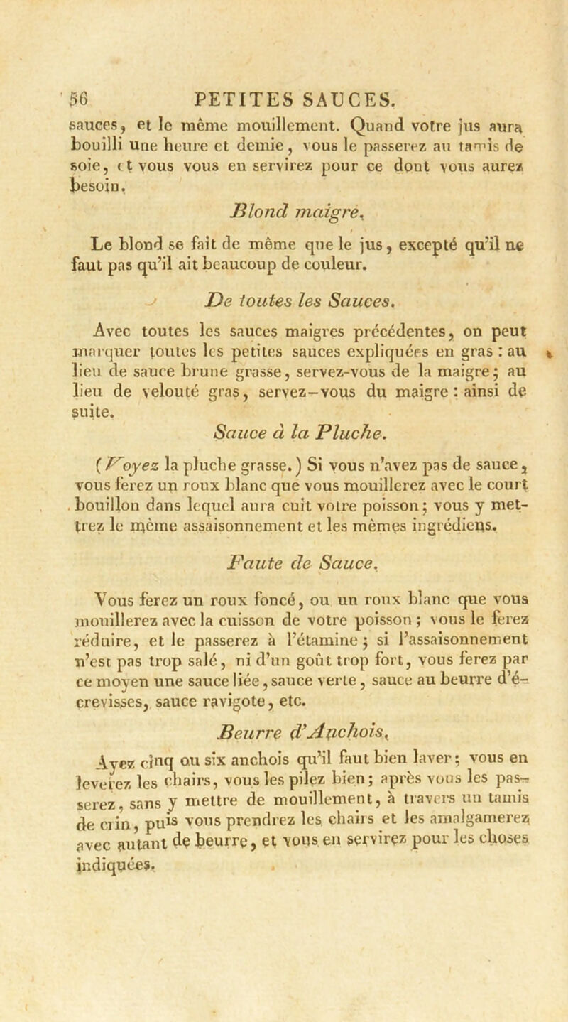 sauces, et le même mouillement. Quand votre jus aura bouilli une heure et demie, vous le passerez au tamis de soie, ( t vous vous en servirez pour ce dont vous aurez besoin. Blond maigre, Le blond se fait de même que le jus , excepté qu’il ne faut pas cp’il ait beaucoup de couleur. De toutes les Sauces. Avec toutes les sauces maigres précédentes, on peut marquer toutes les petites sauces expliquées en gras : au lieu de sauce brune grasse, servez-vous de la maigre; au lieu de velouté gras, servez-vous du maigre : ainsi de suite. Sauce à la Pluche. ( Poyez la pluche grasse.) Si vous n’avez pas de sauce, vous ferez un roux blanc que vous mouillerez avec le court bouillon dans lequel aura cuit votre poisson: vous y met- trez le rqème assaisonnement et les mêmes ingrédiens. Faute de Sauce. Vous ferez un roux foncé, ou un roux blanc que vous mouillerez avec la cuisson de votre poisson; vous le ferez réduire, et le passerez à l’étamine $ si l’assaisonnement n’est pas trop salé, ni d’un goût trop fort, vous ferez par ce moyen une sauce liée, sauce verte, sauce au beurre d’é- crevisses, sauce ravigote, etc. Beurre d’Anchois K Avez cincI ou six anchois qu’il faut bien laver; vous en lèverez les chairs, vous les pilez bien; après vous les pas-? serez, sans y mettre de mouillement, à travers un tamis de crin , puis vous prendrez les. chahs et les amalgamerez avec autant de beurre, et vous en servirez pour les choses indiquées.