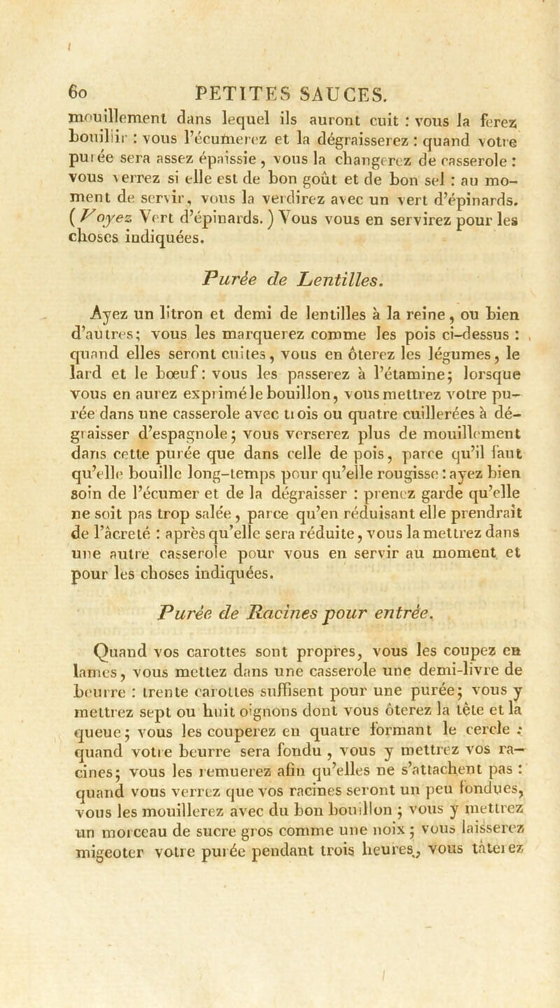 jxiouillemertl dans lequel ils auront cuit : vous la ferez bouiliir : vous l’écufnerez et la dégraisserez : quand votre puiée sera assez épaissie , vous la changerez de casserole : vous ^ errez si elle est de bon goût et de bon sel : au mo- ment de servir, vous la verdirez avec un vert d’épinards. ( ^°.yez Vert d’épinards. ) Vous vous en servirez pour les choses indiquées. Purée de Lentilles. Ayez un litron et demi de lentilles à la reine, ou bien d’autres; vous les marquerez comme les pois ci-dessus : , quand elles seront cuites, vous en ôterez les légumes, le lard et le boeuf: vous les passerez à l’étamine; lorsque vous en aurez expiiméle bouillon, vous mettrez votre pu- rée dans une casserole avec U ois ou quatre cuillerées h dé- giaisser d’espagnole; vous verserez plus de mouillement dans cette purée que dans celle de pois, parce qu’il faut qu’elle bouille long-temps pour qu’elle rougisse : ayez bien soin de l’écumer et de la dégraisser : prenez garde qu’elle ne soit pas trop salée , parce qu’en réduisant elle prendrait de l’âcreté : après qu’elle sera réduite, vous la mettrez dans une autre casserole pour vous en servir au moment et pour les choses indiquées. Purée de Racines pour entrée. Quand vos carottes sont propres, vous les coupez en lames, vous mettez dans une casserole une demi-livre de beurre : trente carottes suffisent pour une purée; vous y mettrez sept ou huit oignons dont vous ôterez la tète et la queue; vous les couperez en quatre formant le cercle ; quand votre beurre sera fondu , vous y mettrez vos ra- cines; vous les remuerez afin qu’elles ne s’attachent pas : quand vous verrez que vos racines seront un peu fondues, vous les mouillerez avec du bon bouillon ; vous y mettrez un morceau de sucre gros comme une noix ; vous laisserez migeoter votre purée pendant trois heures,, vous tàteiez
