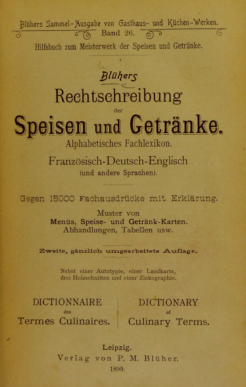 ^lühers Sammel-)\usgabe you Gasthaus- und Rüchen-Werken. ^ 6 Band 26. ”~(gp> (o Hilfsbuch zum Meisterwerk der Speisen und Getränke. Pj/üljers Rechtschreibung der Alphabetisches Fachlexikon. Französisch - Deutsch - Englisch (und andere Sprachen). Gegen 15000 Fachausdrücke mit Erklärung. Muster von Menüs, Speise- und Getränk-Karten. Abhandlungen, Tabellen usw. Zweite, gänzlicH umgearbeitete _A.iaflage_ Nebst einer Autotypie, einer Landkarte, drei Holzschnitten und einer Zinkographie. DICTIONNAIRE DICTIONARY des || of Termes Culinaires. Culinary Terms. Leipzig. Verlag von P. M. Blühe r. 1899.