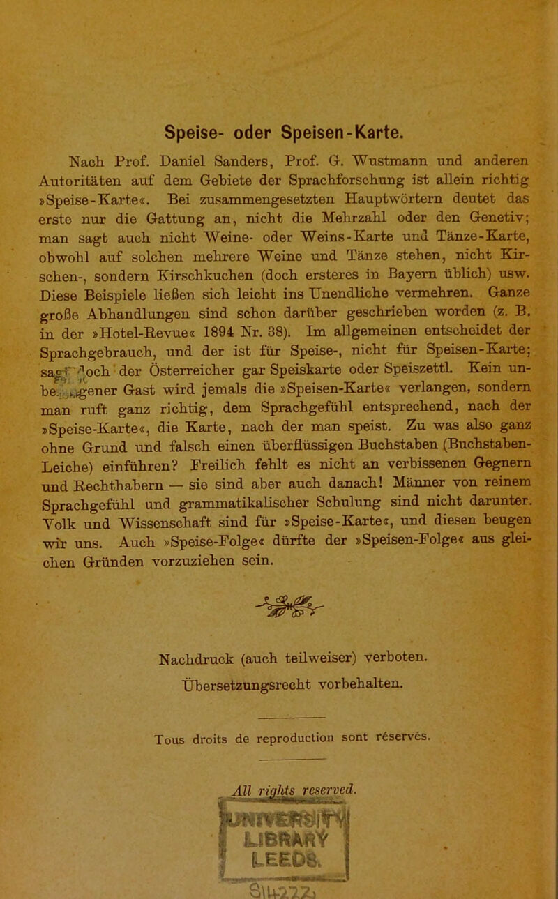 Speise- oder Speisen-Karte. Nach Prof. Daniel Sanders, Prof. G-. Wnstmann und anderen Autoritäten auf dem Gebiete der Sprachforschung ist allein richtig »Speise-Karte«. Bei zusammengesetzten Hauptwörtern deutet das erste nur die Gattung an, nicht die Mehrzahl oder den Genetiv; man sagt auch nicht Weine- oder Weins-Karte und Tänze-Karte, obwohl auf solchen mehrere Weine und Tänze stehen, nicht Kir- schen-, sondern Kirschkuchen (doch ersteres in Bayern üblich) usw. Diese Beispiele ließen sich leicht ins Unendliche vermehren. Ganze große Abhandlungen sind schon darüber geschrieben worden (z. B. in der »Hotel-Revue« 1894 Nr. 38). Im allgemeinen entscheidet der Sprachgebrauch, und der ist für Speise-, nicht für Speisen-Karte; sa^ r ^och der Österreicher gar Speiskarte oder SpeiszettL Kein un- be. lMgener Gast wird jemals die »Speisen-Karte« verlangen, sondern man ruft ganz richtig, dem Sprachgefühl entsprechend, nach der »Speise-Karte«, die Karte, nach der man speist. Zu was also ganz ohne Grund und falsch einen überflüssigen Buchstaben (Buchstaben- Leiche) einführen? Freilich fehlt es nicht an verbissenen Gegnern und Rechthabern — sie sind aber auch danach ! Männer von reinem Sprachgefühl und grammatikalischer Schulung sind nicht darunter. Volk und Wissenschaft sind für »Speise-Karte«, und diesen beugen wir uns. Auch »Speise-Folge« dürfte der »Speisen-Folge« aus glei- chen Gründen vorzuziehen sein. Nachdruck (auch teilweiser) verboten. Übersetzungsrecht Vorbehalten. Tous droits de reproduction sont réservés.