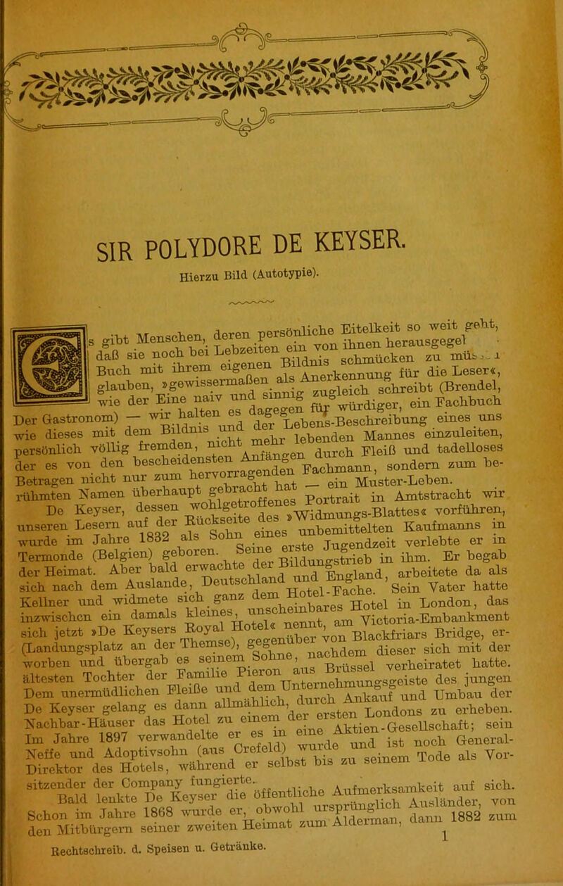 SIR POLYDORE DE KEYSER. Hierzu Bild (Autotypie). |s gibt Menschen AneÏ herausgegel ' die Lœer«1, glauben, Wg zuidch schreibt (Brendel, wie der Eme naiv und sinnig g ^ ein Fachbuch Der Gastronom) — w^ halten °iJ1 ^Lebens-Beschreibung eines uns wie dieses mit dem Bildnis u lebenden Mannes einzuleiten, persönlich völlig fremden, m , d ci Fleiß und tadelloses L es von. Amum, sondern sum he- Betragen nicht nur zum n £ ein Muster-Leben. rülimten Namen üherhaup ge 11 ‘ Portrait in Amtstracht wir ne Keyset, dessen -»ÏSS WÄ-Bl!»- unseren Lesern auf^der Eu • eg unbemittelten Kaufmanns m wurde im Jahre 1832 als So Qrste Jugendzeit verlebte er m Termonde (Belgien) geboren. i Pildunestrieb in ihm. Erbegab der Heimat. Aber bald e^aC^Ænd unTlngland, arbeitete da als sich nach dem Auslande, Den . ■ Hotel-Fache. Sein Vater hatte Kellner und widmete sich ganz dem Sbares Hotel in London, das inzwischen ein damals kleines, un Victoria-Embankment sich jetzt »De Keysers Koyal Hote^ ^ ßlackfriars Bridge, er- (Landungsplatz an der Ihemse), ge0 nachdem dieser sich mit der worben und übergab es hatte, ältesten Tochter der Familie Pi TT,-.horuphmunes2eiste des jungen Dem unermüdlichen Pleiße und dem Ankauf und Umbau der De Keyser gelang es dann allmählich,,^t^Tondoiis zu erheben. Nachbar-Häuser das Hotel zu eine Aktien-Gesellschaft; sein Im Jahre 1897 verwandelte er es m eine Akt en Gesell ^ sitzender ™ Schon im Jahre 1868 wurde er obwohl J janu 1882 zum den Mitbürgern seiner zweiten Heimat zum Al ’ ^ Rechtschieib. d. Speisen u. Getränke.