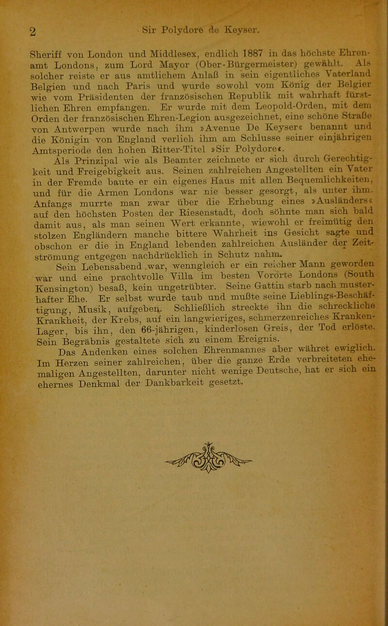 Sheriff von London und Middlesex, endlich 1887 in das höchste Ehren- amt Londons, zum Lord Mayor (Ober-Bürgermeister) gewählt. Als solcher reiste er aus amtlichem Anlaß in sein eigentliches Vaterland Belgien und nach Paris und \yurde sowohl vom König der Belgier wie vom Präsidenten der französischen Republik mit wahrhaft fürst- lichen Ehren empfangen. Er wurde mit dem Leopold-Orden, mit dem Orden der französischen Ehren-Legion ausgezeichnet, eine schöne Straße von Antwerpen wurde nach ihm »Avenue De Keyser« benannt und die Königin von England verlieh ihm am Schlüsse seiner einjährigen Amtsperiode den hohen Ritter-Titel »Sir Polydorec. Als Prinzipal wie als Beamter zeichnete er sich durch Gerechtig- keit und Freigebigkeit aus. Seinen zahlreichen Angestellten ein \ ater in der Fremde baute er ein eigenes Haus mit allen Bequemlichkeiten, und für die Armen Londons war nie besser gesorgt, als unter ihm. Anfangs murrte man zwar über die Erhebung eines »Ausländers« auf den höchsten Posten der Riesenstadt, doch söhnte man sich bald damit aus, als man seinen Wert erkannte, wiewohl er freimütig den stolzen Engländern manche bittere Wahrheit ins Gesicht sagte und obschon er die in England lebenden zahlreichen Ausländer der Zeit- strömung entgegen nachdrücklich in Schutz nahm. Sein Lebensabend .war, wenngleich er ein reicher Mann geworden war und eine prachtvolle Villa im besten V ororte Londons (South Kensington) besaß, kein ungetrübter. Seine Gattin starb nach muster- hafter Ehe. Er selbst wurde taub und mußte seine Lieblings-Beschäf- tigung , Musik, aufgeben. Schließlich streckte ihn die schreckliche Krankheit, der Krebs, auf ein langwieriges, schmerzenreiches Kranken- Lager, bis ihn, den 66-jährigen, kinderlosen Greis, der Tod erlöste. Sein Begräbnis gestaltete sich zu einem Ereignis. Das Andenken eines solchen Ehrenmannes aber währet ewiglich. Im Herzen seiner zahlreichen, über die ganze Erde verbreiteten ehe- maligen Angestellten, darunter nicht wenige Deutsche, hat er sich em ehernes Denkmal der Dankbarkeit gesetzt.