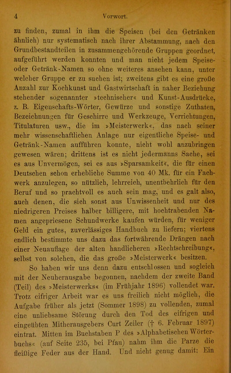 zu finden, zumal in ihm die Speisen (bei den Getränken ähnlich) nur systematisch nach ihrer Abstammung, nach den Grundbestandteilen in zusammengehörende Gruppen geordnet, aufgeführt werden konnten und man nicht jedem Speise- oder Getränk-Namen so ohne weiteres ansehen kann, unter welcher Gruppe er zu suchen ist; zweitens gibt es eine große Anzahl zur Kochkunst und Gastwirtschaft in naher Beziehung stehender sogenannter »technischer« und Kunst-Ausdrücke, z. B. Eigenschafts-Wörter, Gewürze und sonstige Zuthaten, Bezeichnungen für Geschirre und Werkzeuge, Verrichtungen, Titulaturen usw., die im »Meisterwerk«, das nach seiner mehr wissenschaftlichen Anlage nur eigentliche Speise- und Getränk-Namen aufführen konnte, nicht wohl auzubringen gewesen wären; drittens ist es nicht jedermanns Sache, sei es aus Unvermögen, sei es aus »Sparsamkeit«, die für einen Deutschen schon erhebliche Summe von 40 Mk. für ein Fach- werk anzulegen, so nützlich, lehrreich, unentbehrlich für den Beruf und so prachtvoll es auch sein mag, und es galt also, auch denen, die sich sonst aus Unwissenheit und nur des niedrigeren Preises halber billigere, mit hochtrabenden Na- men angepriesene Schundwerke kaufen würden, für weniger Geld ein gutes, zuverlässiges Handbuch zu liefern; viertens endlich bestimmte uns dazu das fortwährende Drängen nach einer Neuauflage der alten handlicheren »Rechtschreibung«, selbst von solchen, die das große »Meisterwerk« besitzen. So haben wir uns denn dazu entschlossen und sogleich mit der Neuherausgabe begonnen, nachdem der zweite Band (Teil) des »Meisterwerks« (im Frühjahr 1896) vollendet war. Trotz eifriger Arbeit war es uns freilich nicht möglich, die Aufgabe früher als jetzt (Sommer 1898) zu vollenden, zumal eine unliebsame Störung durch den Tod des eifrigen und eingeübten Mitherausgebers Curt Zeiler (f 6. Februar 1897) eintrat. Mitten im Buchstaben P des »Alphabetischen Wörter- buchs« (auf Seite 235, bei Pfau) nahm ihm die Parze die fleißige Feder aus der Hand. Und nicht genug damit: Ein