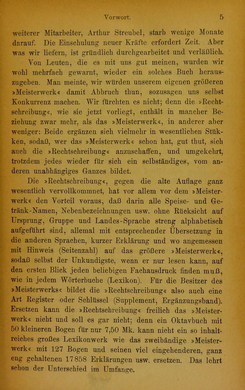 weiterer Mitarbeiter, Arthur Streubel, starb wenige Monate darauf. Die Einschulung neuer Kräfte erfordert Zeit. Aber was wir liefern, ist gründlich durchgearbeitet und verläßlich. Von Leuten, die es mit uns gut meinen, wurden wir wohl mehrfach gewarnt, wieder ein solches Buch heraus- zugeben. Man meinte, wir würden unserem eigenen größeren »Meisterwerk« damit Abbruch thun, sozusagen uns selbst Konkurrenz machen. Wir fürchten es nicht; denn die »Recht- schreibung«, wie sie jetzt vorliegt, enthält in mancher Be- ziehung zwar mehr, als das »Meisterwerk«, in anderer aber weniger: Beide ergänzen sich vielmehr in wesentlichen Stiik- ken, sodaß, wer das »Meisterwerk« schon hat, gut thut, sich auch die »Rechtschreibung« anzuschaffen, und umgekehrt, trotzdem jedes wieder für sich ein selbständiges, vom an- deren unabhängiges G-anzes bildet. Die »Rechtschreibung«, gegen die alte Auflage ganz wesentlich vervollkommnet, hat vor allem vor dem »Meister- werk« den Vorteil voraus, daß darin alle Speise- und Ge- tränk-Namen, Nebenbezeichnungen usw. ohne Rücksicht auf Ursprung, Gruppe und Landes-Sprache streng alphabetisch aufgeführt sind, allemal mit entsprechender Übersetzung in die anderen Sprachen, kurzer Erklärung und wo angemessen mit Hinweis (Seitenzahl) auf das größere »Meisterwerk«, sodaß selbst der Unkundigste, wenn er nur lesen kann, auf den ersten Blick jeden beliebigen Fachausdruck finden muß, wie in jedem Wörterbuche (Lexikon). Für die Besitzer des »Meisterwerks« bildet die »Rechtschreibung« also aucb eine Art Register oder Schlüssel (Supplement, Ergänzungsband). Ersetzen kann die »Rechtschreibung« freilich das »Meister- werk« nicht und soll es gar nicht; denn ein Oktavbuch mit 50 kleineren Bogen für nur 7,50 Mk. kann nicht ein so inhalt- reiches großes Lexikonwerk wie das zweibändige »Meister- werk« mit 127 Bogen und seinen viel eingehenderen, ganz eng gehaltenen 17 858 Erklärungen usw. ersetzen. Das lehrt schon der Unterschied im Umfange.