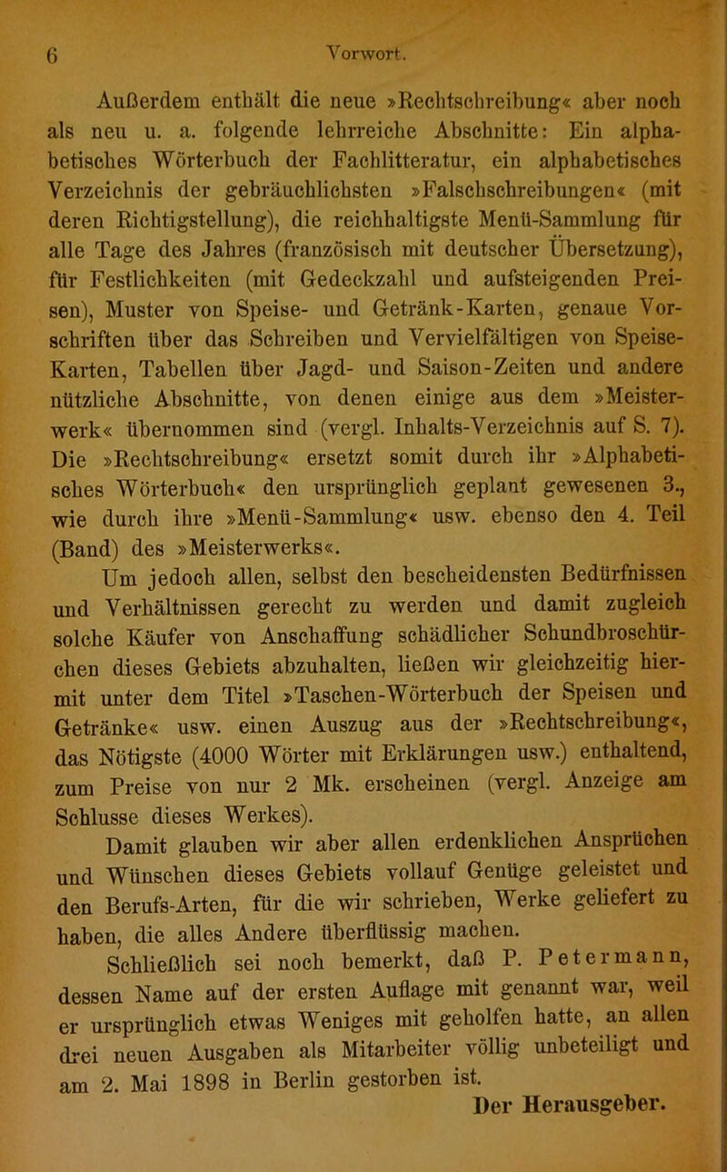 Außerdem enthält die neue »Rechtschreibung« aber noch als neu u. a. folgende lehrreiche Abschnitte: Ein alpha- betisches Wörterbuch der Fachlitteratur, ein alphabetisches Verzeichnis der gebräuchlichsten »Falschschreibungen« (mit deren Richtigstellung), die reichhaltigste Menü-Sammlung für alle Tage des Jahres (französisch mit deutscher Übersetzung), für Festlichkeiten (mit Gedeckzahl und aufsteigenden Prei- sen), Muster von Speise- und Getränk-Karten, genaue Vor- schriften über das Schreiben und Vervielfältigen von Speise- Karten, Tabellen über Jagd- und Saison-Zeiten und andere nützliche Abschnitte, von denen einige aus dem »Meister- werk« übernommen sind (vergl. Inhalts-Verzeichnis auf S. 7). Die »Rechtschreibung« ersetzt somit durch ihr »Alphabeti- sches Wörterbuch« den ursprünglich geplant gewesenen 3., wie durch ihre »Menü-Sammlung« usw. ebenso den 4. Teil (Band) des »Meisterwerks«. Um jedoch allen, selbst den bescheidensten Bedürfnissen und Verhältnissen gerecht zu werden und damit zugleich solche Käufer von Anschaffung schädlicher Schundbroschür- chen dieses Gebiets abzuhalten, ließen wir gleichzeitig hier- mit unter dem Titel »Taschen-Wörterbuch der Speisen imd Getränke« usw. einen Auszug aus der »Rechtschreibung«, das Nötigste (4000 Wörter mit Erklärungen usw.) enthaltend, zum Preise von nur 2 Mk. erscheinen (vergl. Anzeige am Schlüsse dieses Werkes). Damit glauben wir aber allen erdenklichen Ansprüchen und Wünschen dieses Gebiets vollauf Genüge geleistet und den Berufs-Arten, für die wir schrieben, Werke geliefert zu haben, die alles Andere überflüssig machen. Schließlich sei noch bemerkt, daß P. P et ermann, dessen Name auf der ersten Auflage mit genannt war, weil er ursprünglich etwas Weniges mit geholfen hatte, an allen drei neuen Ausgaben als Mitarbeiter völlig unbeteiligt und am 2. Mai 1898 in Berlin gestorben ist. Der Herausgeber.