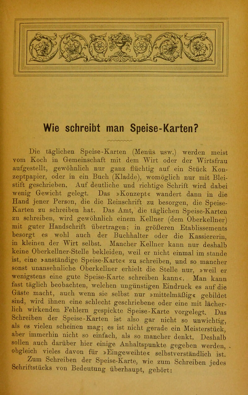 Wie schreibt man Speise-Karten? Die täglichen Speise-Karten (Menüs usw.) werden meist vom Koch in Gemeinschaft mit dem Wirt oder der Wirtsfrau aufgestellt, gewöhnlich nur ganz flüchtig auf ein Stück Kon- zeptpapier, oder in ein Buch (Kladde), womöglich nur mit Blei- stift geschrieben. Auf deutliche und richtige Schrift wird dabei wenig Gewicht gelegt. Das »Konzept« wandert dann in die Hand jener Person, die die Reinschrift zu besorgen, die Speise- Karten zu schreiben hat. Das Amt, die täglichen Speise-Karten zu schreiben, wird gewöhnlich einem Kellner (dem Oberkellner) mit guter Handschrift übertragen; in größeren Etablissements besorgt es wohl auch der Buchhalter oder die Kassiererin, in kleinen der Wirt selbst. Mancher Kellner kann nur deshalb keine Oberkellner-Stelle bekleiden, weil er nicht einmal im stände ist, eine »anständige Speise-Karte« zu schreiben, und so mancher sonst unansehnliche Oberkellner erhielt die Stelle nur, »weil er wenigstens eine gute Speise-Karte schreiben kann«. Man kann fast täglich beobachten, welchen ungünstigen Eindruck es auf die Gäste macht, auch wenn sie selbst nur »mittelmäßig« gebildet sind, wird ihnen eine schlecht geschriebene oder eine mit lächer- lich wirkenden Fehlern gespickte Speise-Karte vorgelegt. Das Schreiben der Speise-Karten ist also gar nicht so unwichtig, als es vielen scheinen mag; es ist nicht gerade ein Meisterstück’ aber immerhin nicht so einfach, als so mancher denkt. Deshalb sollen auch darüber hier einige Anhaltspunkte gegeben werden, . obgleich vieles davon für »Eingeweihte« selbstverständlich ist’. I q -?Urri Schreiben der Speise-Karte, wie zum Schreiben jedes Schriftstücks von Bedeutung überhaupt, gehört: