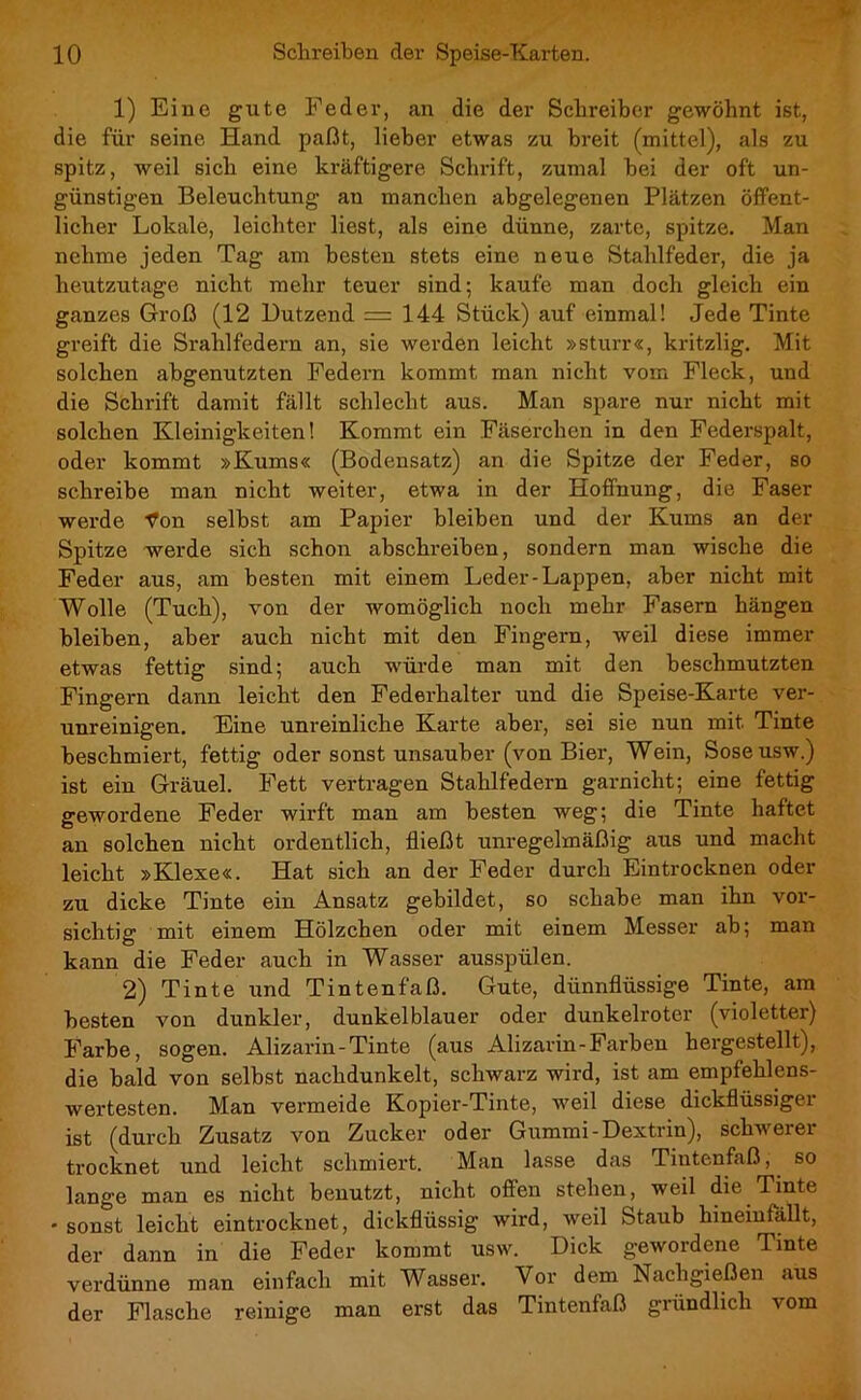 1) Eine gute Feder, an die der Schreiber gewöhnt ist, die für seine Hand paßt, lieber etwas zu breit (mittel), als zu spitz, weil sich eine kräftigere Schrift, zumal bei der oft un- günstigen Beleuchtung an manchen abgelegenen Plätzen öffent- licher Lokale, leichter liest, als eine dünne, zarte, spitze. Man nehme jeden Tag am besten stets eine neue Stahlfeder, die ja heutzutage nicht mehr teuer sind; kaufe man doch gleich ein ganzes Groß (12 Dutzend = 144 Stück) auf einmal! Jede Tinte greift die Srahlfedem an, sie werden leicht »sturr«, kritzlig. Mit solchen abgenutzten Federn kommt man nicht vom Fleck, und die Schrift damit fällt schlecht aus. Man spare nur nicht mit solchen Kleinigkeiten! Kommt ein Fäserchen in den Federspalt, oder kommt »Kums« (Bodensatz) an die Spitze der Feder, so schreibe man nicht weiter, etwa in der Hoffnung, die Faser werde Von selbst am Papier bleiben und der Kums an der Spitze werde sich schon abschreiben, sondern man wische die Feder aus, am besten mit einem Leder-Lappen, aber nicht mit Wolle (Tuch), von der womöglich noch mehr Fasern hängen bleiben, aber auch nicht mit den Fingern, weil diese immer etwas fettig sind; auch würde man mit den beschmutzten Fingern dann leicht den Federhalter und die Speise-Karte ver- unreinigen. Eine unreinliche Karte aber, sei sie nun mit Tinte beschmiert, fettig oder sonst unsauber (von Bier, Wein, Soseusw.) ist ein Gräuel. Fett vertragen Stahlfedern garnicht; eine fettig gewordene Feder wirft man am besten weg; die Tinte haftet an solchen nicht ordentlich, fließt unregelmäßig aus und macht leicht »Klexe«. Hat sich an der Feder durch Eintrocknen oder zu dicke Tinte ein Ansatz gebildet, so schabe man ihn vor- sichtig mit einem Hölzchen oder mit einem Messer ab; man kann die Feder auch in Wasser ausspülen. 2) Tinte und Tintenfaß. Gute, dünnflüssige Tinte, am besten von dunkler, dunkelblauer oder dunkelroter (violetter) Farbe, sogen. Alizarin-Tinte (aus Alizarin-Farben hergestellt), die bald von selbst nachdunkelt, schwarz wird, ist am empfehlens- wertesten. Man vermeide Kopier-Tinte, weil diese dickflüssiger ist (durch Zusatz von Zucker oder Gummi-Dextrin), schwerer trocknet und leicht schmiert. Man lasse das Tintenfaß, so lange man es nicht benutzt, nicht offen stehen, weil die Tinte • sonst leicht eintrocknet, dickflüssig wird, weil Staub hineinfallt, der dann in die Feder kommt usw. Dick gewordene Tinte verdünne man einfach mit Wasser. Vor dem Nachgießen aus der Flasche reinige man erst das Tintenfaß giündlich vom