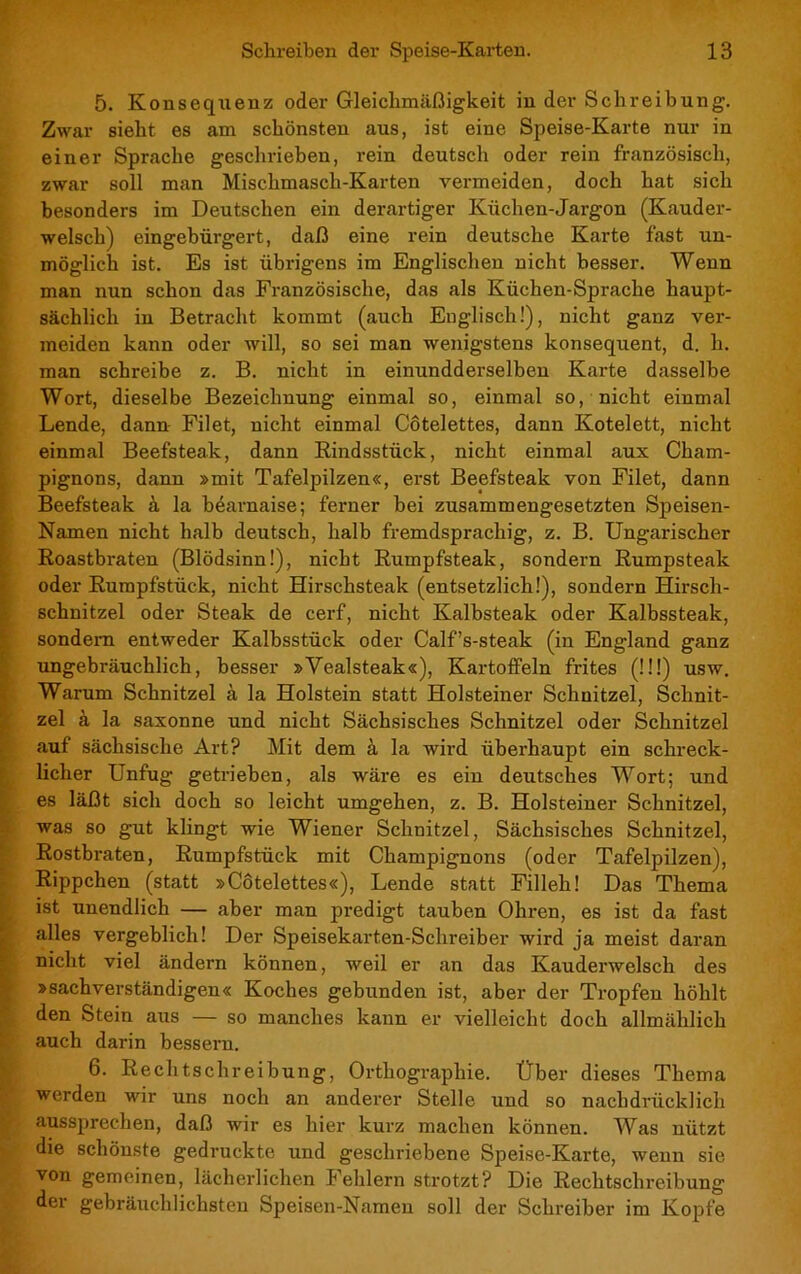 5. Konsequenz oder Gleichmäßigkeit in der Schreibung. Zwar sieht es am schönsten aus, ist eine Speise-Karte nur in einer Sprache geschrieben, rein deutsch oder rein französisch, zwar soll man Mischmasch-Karten vermeiden, doch hat sich besonders im Deutschen ein derartiger Küchen-Jargon (Kauder- welsch) eingebürgert, daß eine rein deutsche Karte fast un- möglich ist. Es ist übrigens im Englischen nicht besser. Wenn man nun schon das Französische, das als Küchen-Sprache haupt- sächlich in Betracht kommt (auch Englisch!), nicht ganz ver- meiden kann oder will, so sei man wenigstens konsequent, d. h. man schreibe z. B. nicht in einundderselben Karte dasselbe Wort, dieselbe Bezeichnung einmal so, einmal so, nicht einmal Lende, dann Filet, nicht einmal Côtelettes, dann Kotelett, nicht einmal Beefsteak, dann Rindsstück, nicht einmal aux Cham- pignons, dann »mit Tafelpilzen«, erst Beefsteak von Filet, dann Beefsteak à la béarnaise; ferner bei zusammengesetzten Speisen- Namen nicht halb deutsch, halb fremdsprachig, z. B. Ungarischer Roastbraten (Blödsinn!), nicht Rumpfsteak, sondern Rumpsteak oder Rumpfstück, nicht Hirschsteak (entsetzlich!), sondern Hirsch- schnitzel oder Steak de cerf, nicht Kalbsteak oder Kalbssteak, sondern entweder Kalbsstück oder Calf’s-steak (in England ganz ungebräuchlich, besser »Yealsteak«), Kartoffeln frites (!!!) usw. Warum Schnitzel à la Holstein statt Holsteiner Schnitzel, Schnit- zel à la saxonne und nicht Sächsisches Schnitzel oder Schnitzel auf sächsische Art? Mit dem à la wird überhaupt ein schreck- licher Unfug getrieben, als wäre es ein deutsches Wort; und es läßt sich doch so leicht umgehen, z. B. Holsteiner Schnitzel, was so gut klingt wie Wiener Schnitzel, Sächsisches Schnitzel, Rostbraten, Rumpfstück mit Champignons (oder Tafelpilzen), Rippchen (statt »Côtelettes«), Lende statt Filleh! Das Thema ist unendlich — aber man predigt tauben Ohren, es ist da fast alles vergeblich! Der Speisekarten-Schreiber wird ja meist daran nicht viel ändern können, weil er an das Kauderwelsch des »sachverständigen« Koches gebunden ist, aber der Tropfen höhlt den Stein aus — so manches kann er vielleicht doch allmählich auch darin bessern. 6. Rechtschreibung, Orthographie. Über dieses Thema werden wir uns noch an anderer Stelle und so nachdrücklich aussprechen, daß wir es hier kurz machen können. Was nützt die schönste gedruckte und geschriebene Speise-Karte, wenn sie von gemeinen, lächerlichen Fehlern strotzt? Die Rechtschreibung der gebräuchlichsten Speisen-Namen soll der Schreiber im Kopfe