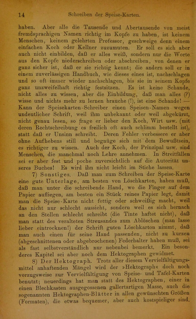 haben. Aber alle die Tausende und Abertausende von meist fremdsprachigen Namen richtig im Kopfe zu haben, ist keinem Menschen, keinem gelehrten Professor, geschweige denn einem einfachen Koch oder Kellner zuzumuten. Er soll es sich aber auch nicht einbilden, daß er alles weiß, sondern nur die Worte aus den Kopfe niederschreiben oder abschreiben, von denen er ganz sicher ist, daß er sie richtig kennt; die andern soll er in einem zuverlässigen Handbuch, wie dieses eines ist, nachschlagen und so oft immer wieder nachschlagen, bis sie in seinem Kopfe ganz unzweifelhaft richtig festsitzen. Es ist keine Schande, nicht alles zu wissen, aber die Einbildung, daß man alles (?) wisse und nichts mehr zu lernen brauche (!), ist eine Schande! — Kann der Speisekarten-Schreiber einen Speisen-Namen wegen undeutlicher Schrift, weil ihm unbekannt oder weil abgekürzt, nicht genau lesen, so frage er lieber den Koch, Wirt usw. (mit deren Rechtschreibung es freilich oft auch schlimm bestellt ist), statt daß er Unsinn schreibt. Deren Fehler verbessere er aber ohne Aufhebens still und begnüge sich mit dem Bewußtsein, es richtiger zu wissen. Auch der Koch, der Prinzipal usw. sind Menschen, die manchmal noch Lehre annehmen. In Streitfällen sei er aber fest und poche zuversichtlich auf die Autorität un- seres Buches! Es wird ihn nicht leicht im Stiche lassen. 7) Sonstiges. Daß man zum Schreiben der Speise-Karte eine gute Unterlage, am besten von Löschkarton, haben muß, daß man unter die schreibende Hand, wo die Finger auf dem Papier aufliegen, am besten ein Stück reines Papier legt, damit man die Speise-Karte nicht fettig oder schweißig macht, weil das nicht nur schlecht aussieht, sondern weil es sich hernach an den Stellen schlecht schreibt (die Tinte haftet nicht), daß man statt des veralteten Streusandes zum Ablöschen (man lasse lieber eintrocknen!) der Schrift guten Löschkarton nimmt, daß man auch einen für seine Hand passenden, nicht zu kurzen (abgeschnittenen oder abgebrochenen) Federhalter haben muß, sei als fast selbstverständlich nur nebenbei bemerkt. Ein beson- deres Kapitel sei aber noch dem Hektographen gewidmet. 8) Der Hektograph. Trotz aller diesem Yervielfältigungs- mittel anhaftenden Mängel wird der »Hektograph« doch noch vorzugsweise zur Vervielfältigung von Speise- und Tafel-Karten benutzt; neuerdings hat man statt des Hektographen, einer in einen Blechkasten ausgegossenen gallertartigen Masse, auch die sogenannten Hektographen-Blätter in allen gewünschten Größen (Formaten), die etwas bequemer, aber auch kostspieligei sind.