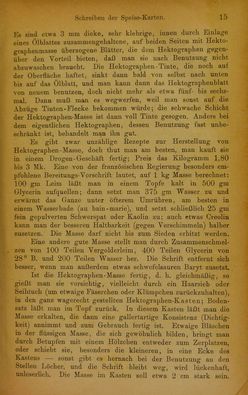 Es sind etwa 3 mm dicke, sehr klebrige, innen durch Einlage eines Ölblattes zusammengehaltene, auf beiden Seiten mit Hekto- graphenmasse überzogene Blätter, die dem Hektog'raphen gegen- über den Vorteil bieten, daß man sie nach Benutzung nicht abzuwaschen braucht. Die Hektographen-Tinte, die noch auf der Oberfläche haftet, sinkt dann bald von selbst nach unten bis auf das Ölblatt, und man kann dann das Hektographenblatt von neuem benutzen, doch nicht mehr als etwa fünf- bis sechs- mal. Dann muß man es wegwerfen, weil man sonst auf die Abzüge Tinten-Flecke bekommen würde; die schwache Schicht der Hektographen-Masse ist dann voll Tinte gesogen. Anders bei dem eigentlichen Hektographen, dessen Benutzung fast unbe- schränkt ist, behandelt man ihn gut. Es gibt zwar unzählige Rezepte zur Herstellung von Hektographen-Masse, doch thut man am besten, man kauft sie in einem Drogen-Geschäft fertig; Preis das Kilogramm 1,80 bis 3 Mk. Eine von der französischen Regierung besonders em- pfohlene Bereitungs-Vorschrift lautet, auf 1 kg Masse berechnet: 100 gm Leim läßt man in einem Topfe kalt in 500 gm Glycerin aufquellen; dann setzt man 375 gm Wasser zu und erwärmt das Ganze unter öfterem Umrühren, am besten in einem Wasserbade (au bain-marie), und setzt schließlich 25 gm fein gepulverten Schwerspat oder Kaolin zu; auch etwas Creolin kann man der besseren Haltbarkeit (gegen Verschimmeln) halber zusetzen. Die Masse darf nicht bis zum Sieden erhitzt werden. Eine andere gute Masse stellt man durch Zusammenschmel- zen von 100 Teilen Vergolderleim, 400 Teilen Glycerin von 28° B. und 200 Teilen Wasser her. Die Schrift entfernt sich besser, wenn man außerdem etwas schwefelsauren Baryt zusetzt. Ist die Hektographen-Masse fertig, d. h. gleichmäßig, so gießt man sie vorsichtig, vielleicht durch ein Haarsieb oder Seihtuch (um etwaige Fäserchen oder Klümpchen zurückzuhalten), in den ganz wagerecht gestellten Hektographen-Kasten; Boden- satz läßt man im Topf zurück. In diesem Kasten läßt man die Masse erkalten, die dann eine gallertartige Konsistenz (Dichtig- keit) annimmt und zum Gebrauch fertig ist. Etwaige Bläschen in der flüssigen Masse, die sich gewöhnlich bilden, bringt man durch Betupfen mit einem Hölzchen entweder zum Zerplatzen, oder schiebt sie, besonders die kleineren, in eine Ecke des Kastens — sonst gibt es hernach bei der Benutzung an den Stellen Löcher, und die Schrift bleibt weg, wird lückenhaft, unleserlich. Die Masse im Kasten soll etwa 2 cm stark sein.