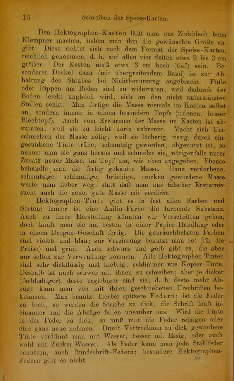 Den Hektographen -Kasten läßt man aus Zinkblech beim Klempner machen, indem man ihm die gewünschte Größe an- gibt. Diese richtet sich nach dem Format der Speise-Karten, reichlich genommen, d. h. auf allen vier Seiten etwa 2 bis 3 cm größer. Der Kasten muß etwa 3 cm hoch (tief) sein. Be- sonderer Deckel dazu (mit übergreifendem Rand) ist zur Ab- haltung des Staubes bei Nichtbenutzung angebracht. Füße oder Rippen am Boden sind zu widerraten, weil dadurch der Boden leicht ungleich wird, sich an den nicht unterstützten Stellen senkt. Man fertige die Masse niemals im Kasten selbst an, sondern immer in einem besondern Topfe (irdenen, besser Blechtopf). Auch vom Erwärmen der Masse im Kasten ist ab- zuraten, weil sie zu leicht darin anbrennt. Macht sich Um- schmelzen der Masse nötig, weil sie löcherig, rissig, durch ein- gesunkene Tinte trübe, schmutzig geworden, abgeuutzt ist, so nehme man sie ganz heraus und schmelze sie, nötigenfalls unter Zusatz neuer Masse, im Topf um, wie oben angegeben. Ebenso behandle man die fertig gekaufte Masse. Ganz verdorbene, schmutzige, schimmlige, brüchige, trocken gewordene Masse werfe man lieber weg, statt daß man aus falscher Ersparnis- sucht auch die neue, gute Masse mit verdirbt. Hektographen-Tinte gibt es in fast allen Farben und Sorten; immer ist eine Anilin-Farbe die färbende Substanz. Auch zu ihrer Herstellung könnten wir Vorschriften geben, doch kauft man sie am besten in einer Papier-Handlung oder in einem Drogen-Geschäft fertig. Die gebräuchlichsten Farben sind violett und blau; zur Verzierung benutzt man rot (für die . Preise) und grün. Auch schwarz und gelb gibt es, die aber nur selten zur Verwendung kommen. Alle Hektographen-Tinten sind sehr dickflüssig und klebrig, schlimmer wie Kopier-Tinte. Deshalb ist auch schwer mit ihnen zu schreiben; aber je dicker (farbhaltiger), desto ergiebiger sind sie, d. h. desto mehr Ab- züge kann man von mit ihnen geschriebenen Urschriften be- kommen. Man benutzt hierbei spitzere Federn; ist die Feder zu breit, so werden die Striche zu dick, die Schrift läuft in- einander und die Abzüge fallen unsauber aus. Wird die Tinte in der Feder zu dick, so muß man die Feder reinigen oder eine ganz neue nehmen. Durch Vertrocknen zu dick gewordene Tinte verdünnt man mit Wasser, besser mit Essig, oder auch wohl mit Zuck er-Wasser. Als Feder kann man jede Stahlfeder benutzen, auch Rundschrift-Federn; besondere Hektofrraphen- Federn gibt es nicht.