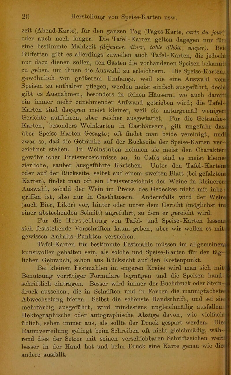 zeit (Abend-Karte), für den ganzen Tag (Tages-Karte, carte du jour) | oder auch noch länger. Die Tafel-Karten gelten dagegen nur für 11 eine bestimmte Mahlzeit (déjeuner, dîner, table d'hôte, souper). Bei | Büffetten gibt es allerdings zuweilen auch Tafel-Karten, die jedoch | nur dazu dienen sollen, den Gästen die vorhandenen Speisen bekannt 1 zu geben, um ihnen die Auswahl zu erleichtern. Die Speise-Karten, | gewöhnlich von größerem Umfange, weil sie eine Auswahl von I Speisen zu enthalten pflegen, werden meist einfach ausgeführt, doch jj gibt es Ausnahmen, besonders in feinen Häusern, wo auch damit | ein immer mehr zunehmender Aufwand getrieben wird; die Tafel- | Karten sind dagegen meist kleiner, weil sie naturgemäß weniger: | Gerichte aufführen, aber reicher ausgestattet. Für die Getränke- Karten, besonders Weinkarten in Gasthäusern, gilt ungefähr das über Speise-Karten Gesagte; oft findet man beide vereinigt, und: zwar so, daß die Getränke auf der Rückseite der Speise-Karten ver- zeichnet stehen. In Weinstuben nehmen sie meist, den Charakter gewöhnlicher Preisverzeichnisse an, in Cafés sind es meist kleine) zierliche, sauber ausgeführte Kärtchen. Unter den Tafel-Kartem oder auf der Rückseite, selbst auf einem zweiten Blatt (bei gefalzten Karten), findet man oft ein Preisverzeichnis der Weine in kleinerer' Auswahl, sobald der Wein im Preise des Gedeckes nicht mit inbe-: griffen ist, also nur in Gasthäusern. Andernfalls wird der Wein, (auch Bier, Likör) vor, hinter oder unter dem Gericht (möglichst in. einer abstechenden Schrift) angeführt, zu dem er gereicht wird. Für die Herstellung von Tafel- und Speise-Karten lassen sich feststehende Vorschriften kaum geben, aber wir wollen es mit gewissen Anhalts-Punkten versuchen. Tafel-Karten für bestimmte Festmahle müssen im allgemeinen kunstvoller gehalten sein, als solche und Speise-Karten für den täg- lichen Gebrauch, schon aus Rücksicht auf den Kostenpunkt. Bei kleinen Festmahlen im engeren Kreise wird man sich mit Benutzung vorrätiger Formulare begnügen und die Speisen hand- schriftlich eintragen. Besser wird immer der Buchdruck oder Stein- druck aussehen, die in Schriften und in Farben die mannigfachste Abwechselung bieten. Selbst die schönste Handschrift, und sei sie mehrfarbig ausgeführt, wird mindestens ungleichmäßig ausfallen. ! Hektographische oder autographische Abzüge davon, wie vielfach üblich, sehen immer aus, als sollte der Druck gespart werden. Die Raumverteilung gelingt beim Schreiben oft nicht gleichmäßig, wäh- rend dies der Setzer mit seinen verschiebbaren Schriftzeichen weit j| besser in der Hand hat und beim Druck eine Karte genau wie die || andere ausfällt.