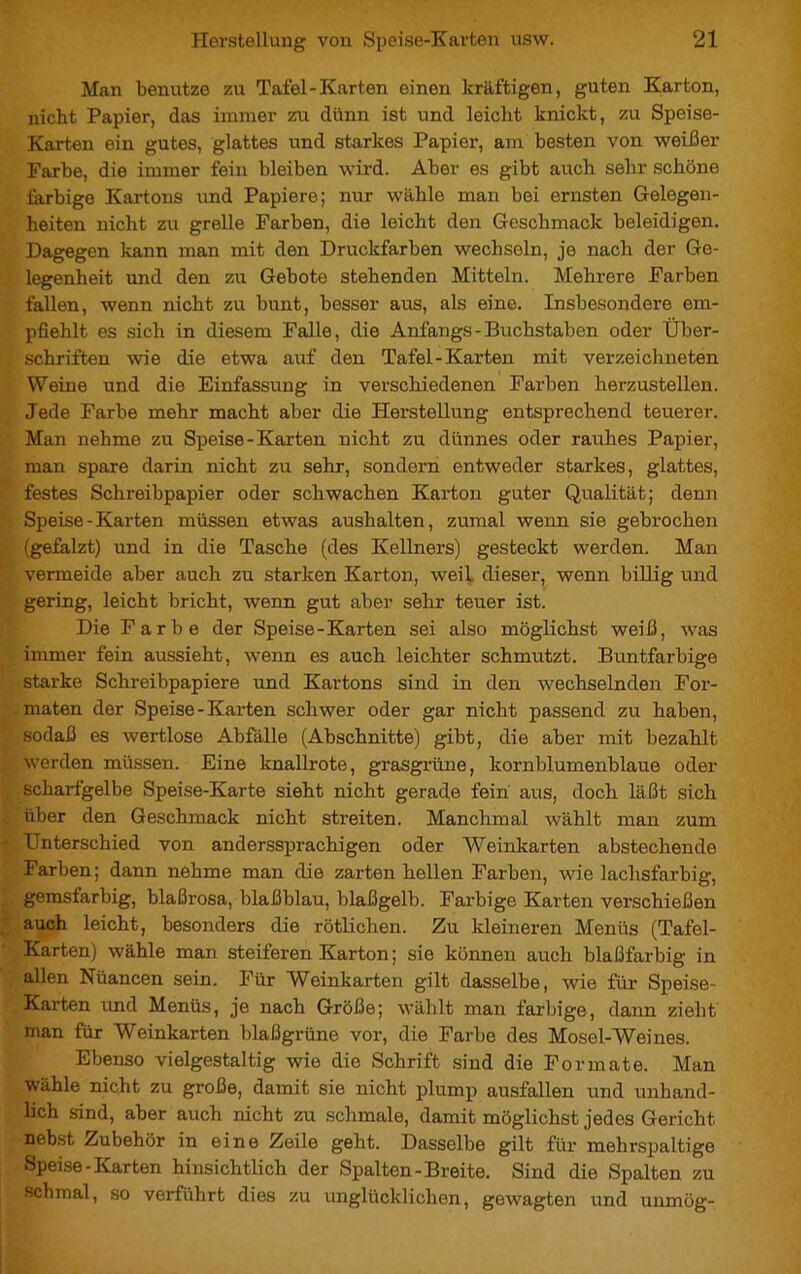 Man benutze zu Tafel-Karten einen kräftigen, guten Karton, nicht Papier, das immer zu dünn ist und leicht knickt, zu Speise- Karten ein gutes, glattes und starkes Papier, am besten von weißer Farbe, die immer fein bleiben wird. Aber es gibt auch sehr schöne farbige Kartons und Papiere; nur wähle man bei ernsten Gelegen- heiten nicht zu grelle Farben, die leicht den Geschmack beleidigen. Dagegen kann man mit den Druckfarben wechseln, je nach der Ge- legenheit und den zu Gebote stehenden Mitteln. Mehrere Farben fallen, wenn nicht zu bunt, besser aus, als eine. Insbesondere em- pfiehlt es sich in diesem Falle, die Anfangs - Buchstaben oder Über- schriften wie die etwa auf den Tafel-Karten mit verzeichneten Weine und die Einfassung in verschiedenen Farben herzustellen. Jede Farbe mehr macht aber die Herstellung entsprechend teuerer. Man nehme zu Speise-Karten nicht zu dünnes oder rauhes Papier, man spare darin nicht zu sehr, sondern entweder starkes, glattes, festes Schreibpapier oder schwachen Karton guter Qualität; denn Speise - Karten müssen etwas aushalten, zumal wenn sie gebrochen (gefalzt) und in die Tasche (des Kellners) gesteckt werden. Man vermeide aber auch zu starken Karton, weil dieser, wenn billig und gering, leicht bricht, wenn gut aber sehr teuer ist. Die Farbe der Speise-Karten sei also möglichst weiß, was immer fein aussieht, wenn es auch leichter schmutzt. Buntfarbige starke Schreibpapiere und Kartons sind in den wechselnden For- maten der Speise-Karten schwer oder gar nicht passend zu haben, sodaß es wertlose Abfälle (Abschnitte) gibt, die aber mit bezahlt werden müssen. Eine knallrote, grasgrüne, kornblumenblaue oder scharfgelbe Speise-Karte sieht nicht gerade fein aus, doch läßt sich über den Geschmack nicht streiten. Manchmal wählt man zum Unterschied von anderssprachigen oder Weinkarten abstechende Farben; dann nehme man die zarten hellen Farben, wie lachsfarbig, gemsfarbig, blaßrosa, blaßblau, blaßgelb. Farbige Karten verschießen auch leicht, besonders die rötlichen. Zu kleineren Menüs (Tafel- Karten) wähle man steiferen Karton ; sie können auch blaßfarbig in allen Nuancen sein. Für Weinkarten gilt dasselbe, wie für Speise- Karten und Menüs, je nach Größe; wählt man farbige, dann zieht man für Weinkarten blaßgrüne vor, die Farbe des Mosel-Weines. Ebenso vielgestaltig wie die Schrift sind die Formate. Man wähle nicht zu große, damit sie nicht plump ausfallen und unhand- lich sind, aber auch nicht zu schmale, damit möglichst jedes Gericht, nebst Zubehör in eine Zeile geht. Dasselbe gilt für mehrspaltige Speise-Karten hinsichtlich der Spalten-Breite. Sind die Spalten zu Schmal, so verführt dies zu unglücklichen, gewagten und uiimög-