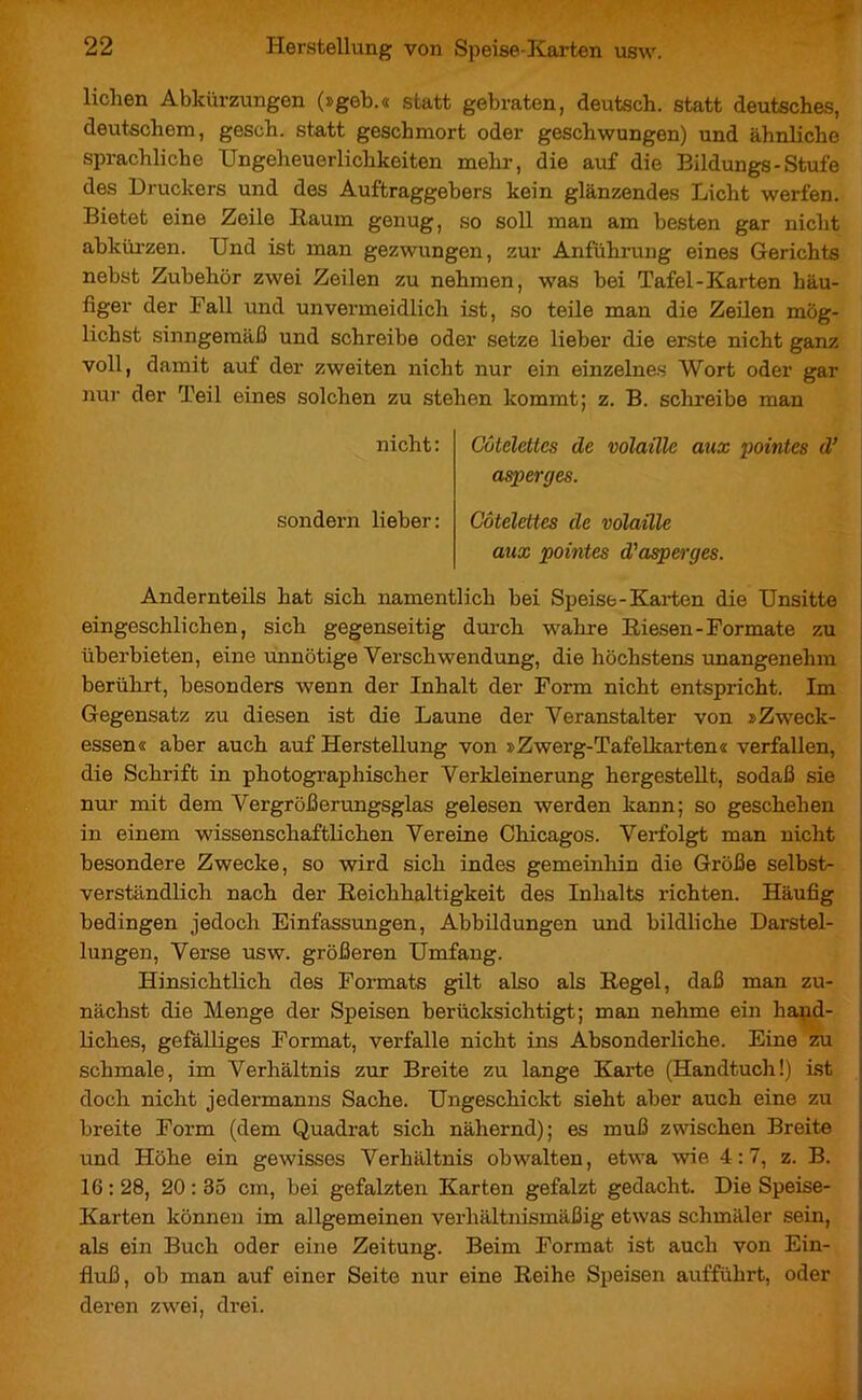 liehen Abkürzungen (»geb.« statt gebraten, deutsch, statt deutsches, deutschem, gesch. statt geschmort oder geschwungen) und ähnliche sprachliche Ungeheuerlichkeiten mehr, die auf die Eildungs - Stufe des Druckers und des Auftraggebers kein glänzendes Licht werfen. Bietet eine Zeile Raum genug, so soll man am besten gar nicht abkürzen. Und ist man gezwungen, zur Anführung eines Gerichts nebst Zubehör zwei Zeilen zu nehmen, was bei Tafel-Karten häu- figer der Fall und unvermeidlich ist, so teile man die Zeilen mög- lichst sinngemäß und schreibe oder setze lieber die erste nicht ganz voll, damit auf der zweiten nicht nur ein einzelnes Wort oder gar nur der Teil eines solchen zu stehen kommt; z. B. schreibe man nicht: Côtelettes de volaille aux pointes d’ asperges. sondern lieber: Côtelettes de volaille aux pointes d'asperges. Andernteils hat sich namentlich bei Speise-Karten die Unsitte eingeschlichen, sich gegenseitig durch wahre Riesen-Formate zu überbieten, eine mmötige Verschwendung, die höchstens unangenehm berührt, besonders wenn der Inhalt der Form nicht entspricht. Im Gegensatz zu diesen ist die Laune der Veranstalter von »Zweck- essen« aber auch auf Herstellung von »Zwerg-Tafelkarten« verfallen, die Schrift in photographischer Verkleinerung hergestellt, sodaß sie nur mit dem Vergrößerungsglas gelesen werden kann; so geschehen in einem wissenschaftlichen Vereine Chicagos. Verfolgt man nicht besondere Zwecke, so wird sich indes gemeinhin die Größe selbst- verständlich nach der Reichhaltigkeit des Inhalts richten. Häufig bedingen jedoch Einfassungen, Abbildungen und bildliche Darstel- lungen, Verse usw. größeren Umfang. Hinsichtlich des Formats gilt also als Regel, daß man zu- nächst die Menge der Speisen berücksichtigt; man nehme ein hand- liches, gefälliges Format, verfalle nicht ins Absonderliche. Eine zu schmale, im Verhältnis zur Breite zu lange Karte (Handtuch!) ist doch nicht jedermanns Sache. Ungeschickt sieht aber auch eine zu breite Form (dem Quadrat sich nähernd); es muß zwischen Breite und Höhe ein gewisses Verhältnis obwalten, etwa wie 4:7, z. B. 16 : 28, 20 : 35 cm, bei gefalzten Karten gefalzt gedacht. Die Speise- Karten können im allgemeinen verhältnismäßig etwas schmäler sein, als ein Buch oder eine Zeitung. Beim Format ist auch von Ein- fluß, ob man auf einer Seite nur eine Reihe Speisen aufführt, oder deren zwei, drei.