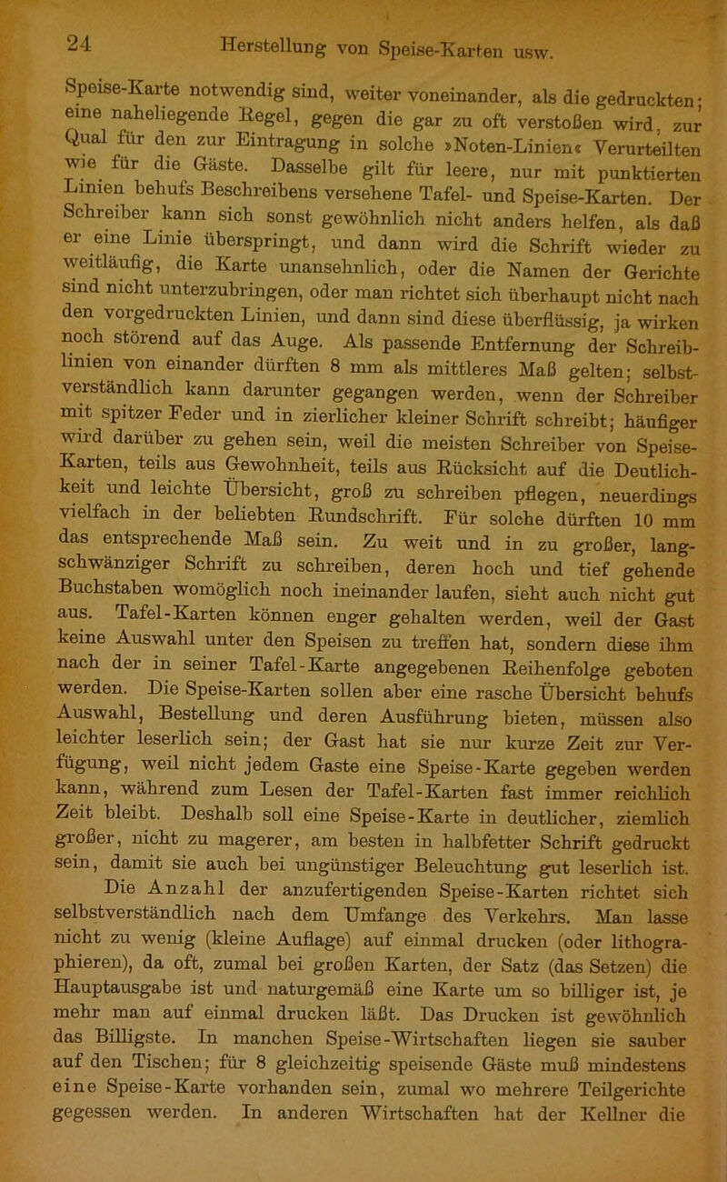 Speise-Karte notwendig sind, weiter voneinander, als die gedruckten • eme fliegende Hegel, gegen die gar zu oft verstoßen wird zur Qual fur den zur Eintragung in solche »Noten-Linienc Verurteilten wie fur die Gaste. Dasselbe gilt für leere, nur mit punktierten Limen behufs Beschreibens versehene Tafel- und Speise-Karten. Der Schreiber kann sich sonst gewöhnlich nicht anders helfen, als daß er eine Linie überspringt, und dann wird die Schrift wieder zu weitläufig, die Karte unansehnlich, oder die Namen der Gerichte sind nicht unterzubringen, oder man richtet sich überhaupt nicht nach den vorgedruckten Linien, und dann sind diese überflüssig, ja wirken noch störend auf das Auge. Als passende Entfernung der Schreib- linien von einander dürften 8 mm als mittleres Maß gelten; selbst- verständlich kann darunter gegangen werden, wenn der Schreiber mit spitzer Feder und in zierlicher kleiner Schrift schreibt; häufiger wird darüber zu gehen sein, weil die meisten Schreiber von Speise- Karten, teils aus Gewohnheit, teils aus Rücksicht, auf die Deutlich- keit und leichte Übersicht, groß zu schreiben pflegen, neuerdings vielfach in der beliebten Rundschrift. Für solche dürften 10 mm das entsprechende Maß sein. Zu weit und in zu großer, lang- schwänziger Schrift zu schreiben, deren hoch und tief gehende Buchstaben womöglich noch ineinander laufen, sieht auch nicht gut aus. Tafel-Karten können enger gehalten werden, weil der Gast keine Auswahl unter den Speisen zu treffen hat, sondern diese ihm nach der in seiner Tafel-Karte angegebenen Reihenfolge geboten werden. Die Speise-Karten sollen aber eine rasche Übersicht behufs Auswahl, Bestellung und deren Ausführung bieten, müssen also leichter leserlich sein; der Gast hat sie nur kurze Zeit zur Ver- fügung, weil nicht jedem Gaste eine Speise-Karte gegeben werden kann, während zum Lesen der Tafel-Karten fast immer reichlich Zeit bleibt. Deshalb soll eine Speise-Karte in deutlicher, ziemlich großer, nicht zu magerer, am besten in halbfetter Schrift gedruckt sein, damit sie auch bei ungünstiger Beleuchtung gut leserlich ist. Die Anzahl der anzufertigenden Speise-Karten richtet sich selbstverständlich nach dem Umfange des Verkehrs. Man lasse nicht zu wenig (kleine Auflage) auf einmal drucken (oder lithogra- phieren), da oft, zumal bei großen Karten, der Satz (das Setzen) die Hauptausgabe ist und naturgemäß eine Karte um so billiger ist, je mehr man auf einmal drucken läßt. Das Drucken ist gewöhnlich das Billigste. In manchen Speise-Wirtschaften liegen sie sauber auf den Tischen; für 8 gleichzeitig speisende Gäste muß mindestens eine Speise-Karte vorhanden sein, zumal wo mehrere Teilgerichte gegessen werden. In anderen Wirtschaften hat der Kellner die