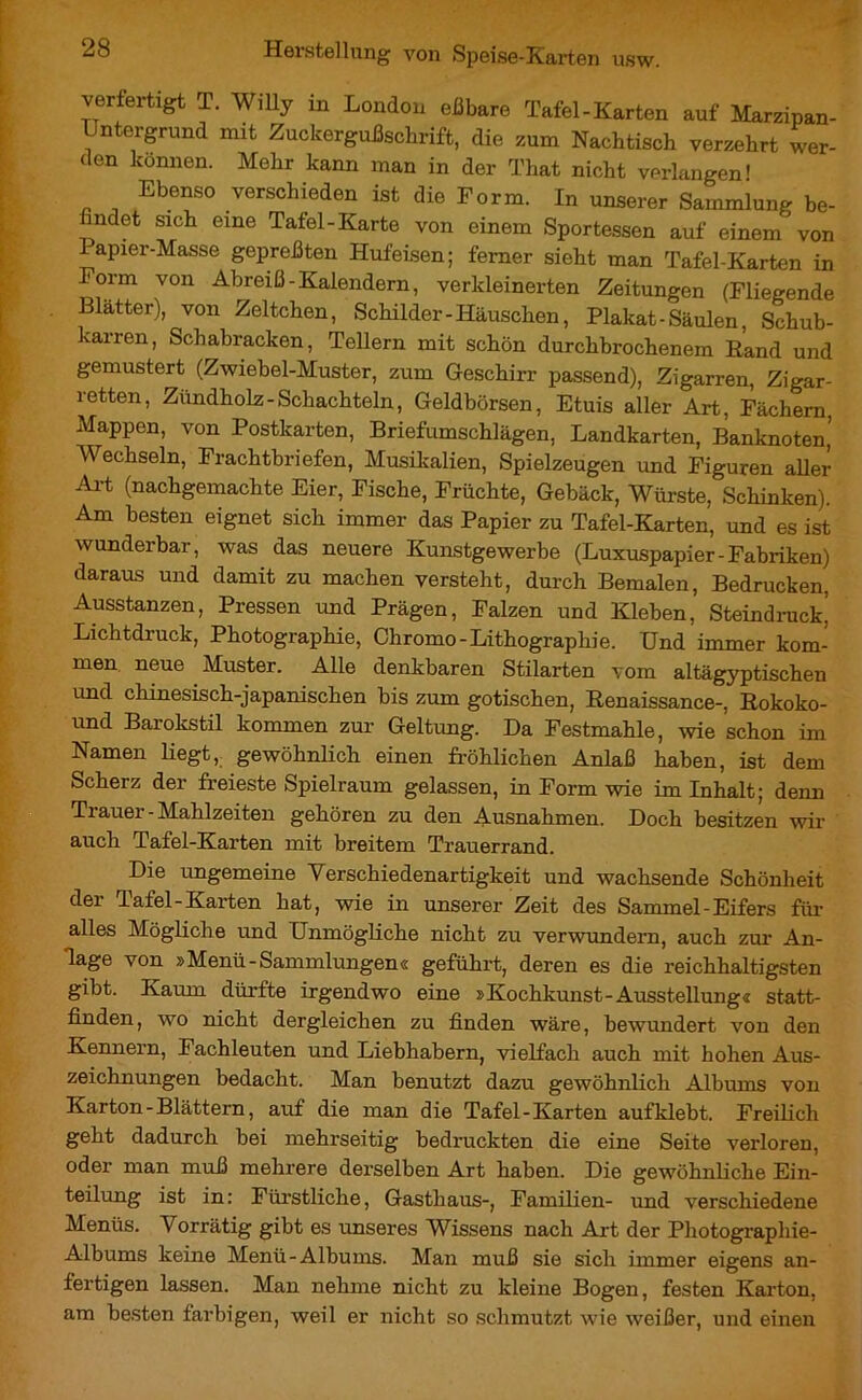 verfertigt T. Willy in London eßbare Tafel-Karten auf Marzipan- Untergrund mit Zuckergußscbrift, die zum Nachtisch verzehrt wer- den können. Mehr kann man in der That nicht verlangen! Ebenso verschieden ist die Form. In unserer Sammlung be- findet sich eine Tafel-Karte von einem Sportessen auf einem von 1 apier-Masse gepreßten Hufeisen; ferner sieht man Tafel-Karten in Form von Abreiß-Kalendern, verkleinerten Zeitungen (Fliegende Blätter), von Zeltchen, Schilder-Häuschen, Plakat - Säulen, Schub- karren, Schabracken, Tellern mit schön durchbrochenem Rand und gemustert (Zwiebel-Muster, zum Geschirr passend), Zigarren, Zigar- retten, Zündholz-Schachteln, Geldbörsen, Etuis aller Art, Fächern Mappen, von Postkarten, Briefumschlägen, Landkarten, Banknoten’ Wechseln, Frachtbriefen, Musikalien, Spielzeugen und Figuren aller Art (nachgemachte Eier, Fische, Früchte, Gebäck, Würste, Schinken). Am besten eignet sich immer das Papier zu Tafel-Karten, und es ist wunderbar, was das neuere Kunstgewerbe (Luxuspapier-Fabriken) daraus und damit zu machen versteht, durch Bemalen, Bedrucken, Ausstanzen, Pressen und Prägen, Falzen und Kleben, Steindruck’ Lichtdruck, Photographie, Ohromo-Lithographie. Und immer kom- men neue Muster. Alle denkbaren Stilarten vom altägyptischen und chinesisch-japanischen bis zum gotischen, Renaissance-, Rokoko- und Barokstil kommen zur Geltung. Da Festmahle, wie schon im Namen liegt, gewöhnlich einen fröhlichen Anlaß haben, ist dem Scherz der freieste Spielraum gelassen, in Form wie im Inhalt; denn Trauer-Mahlzeiten gehören zu den Ausnahmen. Doch besitzen wir auch Tafel-Karten mit breitem Trauerrand. Die ungemeine Yerschiedenartigkeit und wachsende Schönheit der Tafel-Karten hat, wie in unserer Zeit des Sammel-Eifers für alles Mögliche und Unmögliche nicht zu verwundern, auch zur An- lage von »Menü-Sammlungen« geführt, deren es die reichhaltigsten gibt. Kaum dürfte irgendwo eine »Kochkunst-Ausstellung« statt- finden, wo nicht dergleichen zu finden wäre, bewundert von den Kennern, Fachleuten und Liebhabern, vielfach auch mit hohen Aus- zeichnungen bedacht. Man benutzt dazu gewöhnlicli Albums von Karton-Blättern, auf die man die Tafel-Karten auf klebt. Freilich geht dadurch bei mehrseitig bedruckten die eine Seite verloren, oder man muß mehrere derselben Art haben. Die gewöhnliche Ein- teilung ist in: Fürstliche, Gasthaus-, Familien- und verschiedene Menüs. Vorrätig gibt es unseres Wissens nach Art der Photographie- Albums keine Menü-Albums. Man muß sie sich immer eigens an- fertigen lassen. Man nehme nicht zu kleine Bogen, festen Karton, am besten farbigen, weil er nicht so schmutzt wie weißer, und einen