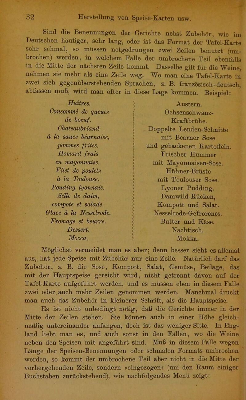 Sind die Benennungen der Gerichte nebst Zubehör, wie im Deutschen häutiger, sehr lang, oder ist das Format der Tafel-Karte sehr schmal, so müssen notgedrungen zwei Zeilen benutzt (um- brochen) werden, in welchem Falle der umbrochene Teil ebenfalls in die Mitte der nächsten Zeile kommt. Dasselbe gilt für die Weine, nehmen sie mehr als eine Zeile weg. Wo man eine Tafel-Karte in zwei sich gegenüberstehenden Sprachen, z. B. französisch-deutsch, abfassen muß, wird man öfter in diese Lage kommen. Beispiel: Huîtres. Consommé de queues de boeuf. Chateaubriand à la sauce béarnaise, pommes frites. Homard frais en mayonnaise. Filet de poulets à la Toulouse. Pouding lyonnais. Selle de daim, compote et salade. Glace à la Nesselrode. Fromage et beurre. Dessert. Mocca. Austern. Ochsenschwanz- Kraftbrühe. Doppelte Lenden-Schnitte mit Bearner Sose und gebackenen Kartoffeln. Frischer Hummer mit Mayonnaisen-Sose. Hühner-Brüste mit Toulouser Sose. Lyoner Pudding. Damwild-Kücken, Kompott und Salat. N esselrode-Gefrorenes. Butter und Käse. Nachtisch. Mokka. Möglichst vermeidet man es aber; denn besser sieht es allemal aus, hat jede Speise mit Zubehör nur eine Zeile. Natürlich darf das Zubehör, z. B. die Sose, Kompott, Salat, Gemüse, Beilage, das mit der Hauptspeise gereicht wird, nicht getrennt davon auf der Tafel-Karte aufgeführt werden, und es müssen eben in diesem Falle zwei oder auch mehr Zeilen genommen werden. Manchmal druckt man auch das Zubehör in kleinerer Schrift, als die Hauptspeise. Es ist nicht unbedingt nötig, daß die Gerichte immer in der Mitte der Zeilen stehen. Sie können auch in einer Höhe gleich- mäßig untereinander anfangen, doch ist das weniger Sitte. In Eng- land liebt man es, und auch sonst in den Fällen, wo die Weine neben den Speisen mit angeführt sind. Muß in diesem Falle wegen Länge der Speisen-Benennungen oder schmalen Formats umbrochen werden, so kommt der umbrochene Teil aber nicht in die Mitte der vorhergehenden Zeile, sondern »eingezogen« (um den Kaum einiger Buchstaben zurückstehend), wie nachfolgendes Menü zeigt: