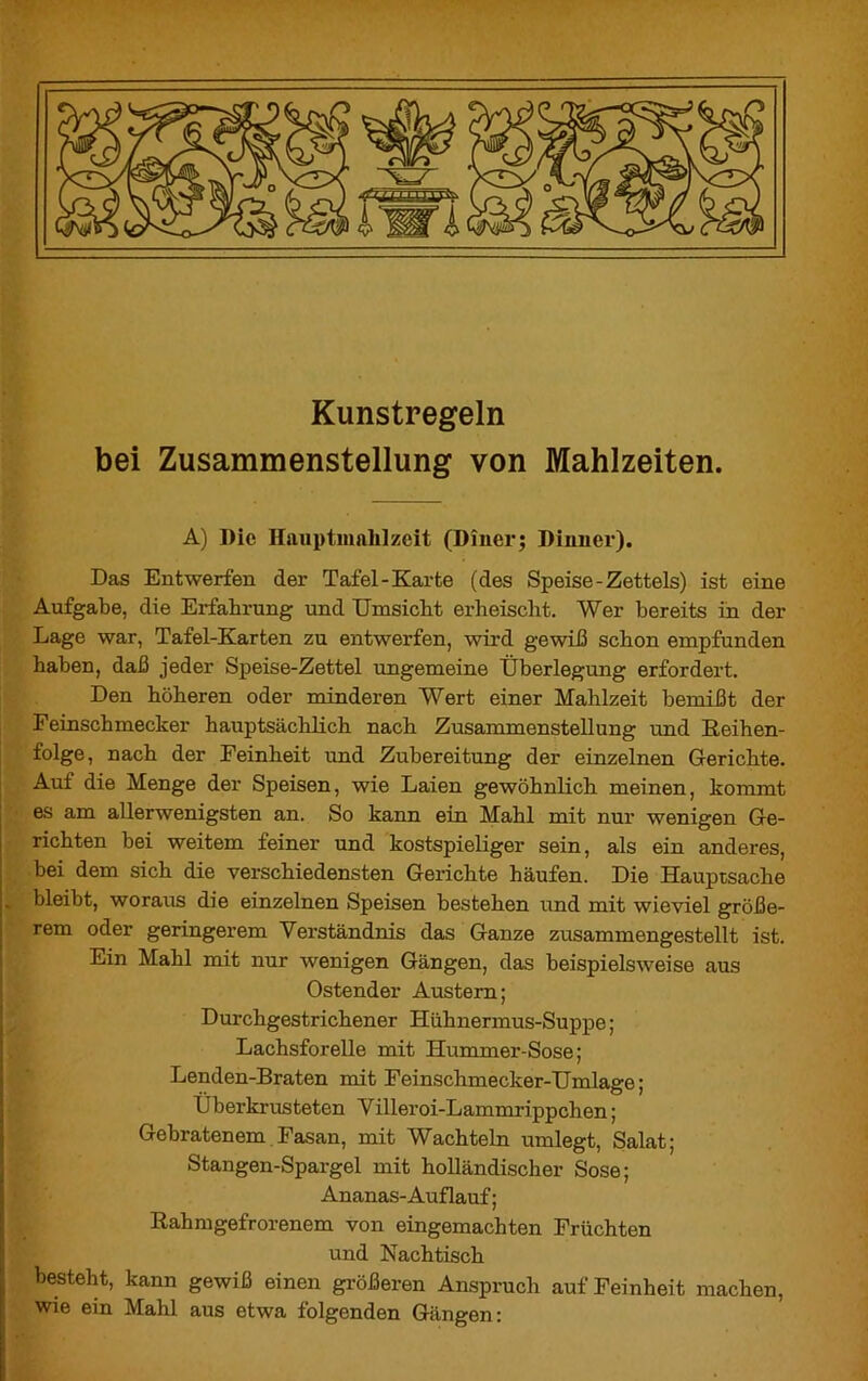 Kunstregeln bei Zusammenstellung von Mahlzeiten. A) Die Hauptmahlzeit (Diner; Dinner). Das Entwerfen der Tafel-Karte (des Speise-Zettels) ist eine Aufgabe, die Erfahrung und Umsicht erheischt. Wer bereits in der Lage war, Tafel-Karten zu entwerfen, wird gewiß schon empfunden haben, daß jeder Speise-Zettel ungemeine Überlegung erfordert. Den höheren oder minderen Wert einer Mahlzeit bemißt der Feinschmecker hauptsächlich nach Zusammenstellung und Reihen- folge, nach der Feinheit und Zubereitung der einzelnen Gerichte. Auf die Menge der Speisen, wie Laien gewöhnlich meinen, kommt es am allerwenigsten an. So kann ein Mahl mit nur wenigen Ge- richten bei weitem feiner und kostspieliger sein, als ein anderes, bei dem sich die verschiedensten Gerichte häufen. Die Hauptsache . bleibt, woraus die einzelnen Speisen bestehen und mit wieviel größe- rem oder geringerem Verständnis das Ganze zusammengestellt ist. Ein Mahl mit nur wenigen Gängen, das beispielsweise aus Ostender Austern; Durchgestrichener Hühnermus-Suppe ; Lachsforelle mit Hummer-Sose; Lenden-Braten mit Feinschmecker-Umlage; Überkrusteten Villeroi-Lammrippchen ; Gebratenem Fasan, mit Wachteln umlegt, Salat; Stangen-Spargel mit holländischer Sose; Ananas-Auflauf ; Rahmgefrorenem von eingemachten Früchten und Nachtisch besteht, kann gewiß einen größeren Anspruch auf Feinheit machen, wie ein Mahl aus etwa folgenden Gängen: