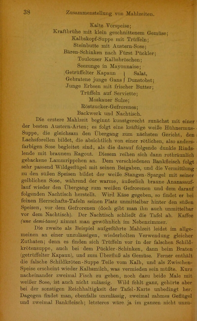 Kalte Vorspeise; Kraftbrühe mit klein geschnittenem Gemüse; Kalbskopf-Suppe mit Trüffeln; Steinbutte mit Austern-Sose ; Bären-Schinken nach Fürst Pückler; Toulouser Kalbsbröschen ; Seezunge in Mayonnaise; .Getrüffelter Kapaun | Salat, Gebratene junge Gans j Dunstobst; Junge Erbsen mit frischer Butter; Trüffeln auf Serviette; Moskauer Sülze; Röstzucker-Gefrorenes ; Backwerk und Nachtisch. Die erstere Mahlzeit beginnt kunstgerecht zunächst mit einer der besten Austern-Arten; es folgt eine kräftige weiße Hühnermus- Suppe, die gleichsam den Übergang zum nächsten Gericht, den Lachsforellen bildet, die absichtlich von einer rötlichen, also anders- farbigen Sose begleitet sind, als die darauf folgende dunkle Rinds- lende mit braunem Ragout. Diesem reihen sich dann rotbräunlich gebackene Lammrippchen an. Dem verschiedenen Bankfleisch folgt sehr passend Wildgeflügel mit seinen Beigaben, und die Vermittlung zu den süßen Speisen bildet der weiße Stangen - Spargel mit seiner gelblichen Sose, während der warme, äußerlich braune Ananasauf- lauf wieder den Übergang zum weißen Gefrorenen und dem darauf folgenden Nachtisch herstellt. Wird Käse gegeben, so findet er bei feinen Herrschafts-Tafeln seinen Platz unmittelbar hinter den süßen Speisen, vor dem Gefrorenen (doch gibt man ihn auch immittelbar vor dem Nachtisch). Der Nachtisch schließt die Tafel ab. Kaffee (une demi-tasse) nimmt man gewöhnlich im Nebenzimmer. Die zweite als Beispiel aufgeführte Mahlzeit leidet im allge- meinen an einer unzulässigen, wiederholten Verwendung gleicher Zuthaten; denn es finden sich Trüffeln vor in der falschen Schild- krötensuppe, auch bei dem Pückler - Schinken, dann beim Braten (getrüffelter Kapaun), und zum Überfluß als Gemüse. Ferner enthält die falsche Schildkröten - Suppe Teile vom Kalb, und als Zwischen- Speise erscheint wieder Kalbsmilch, was vermieden sein müßte. Kurz nacheinander zweimal Fisch zu geben, noch dazu beide Male mit weißer Sose, ist auch nicht zulässig. Wild fehlt ganz, gehörte aber bei der sonstigen Reichhaltigkeit der Tafel-Karte unbedingt her. Dagegen findet man, ebenfalls unzulässig, zweimal zahmes Geflügel und zweimal Bankfleisch; letzteres wäre ja im ganzen nicht unzu-