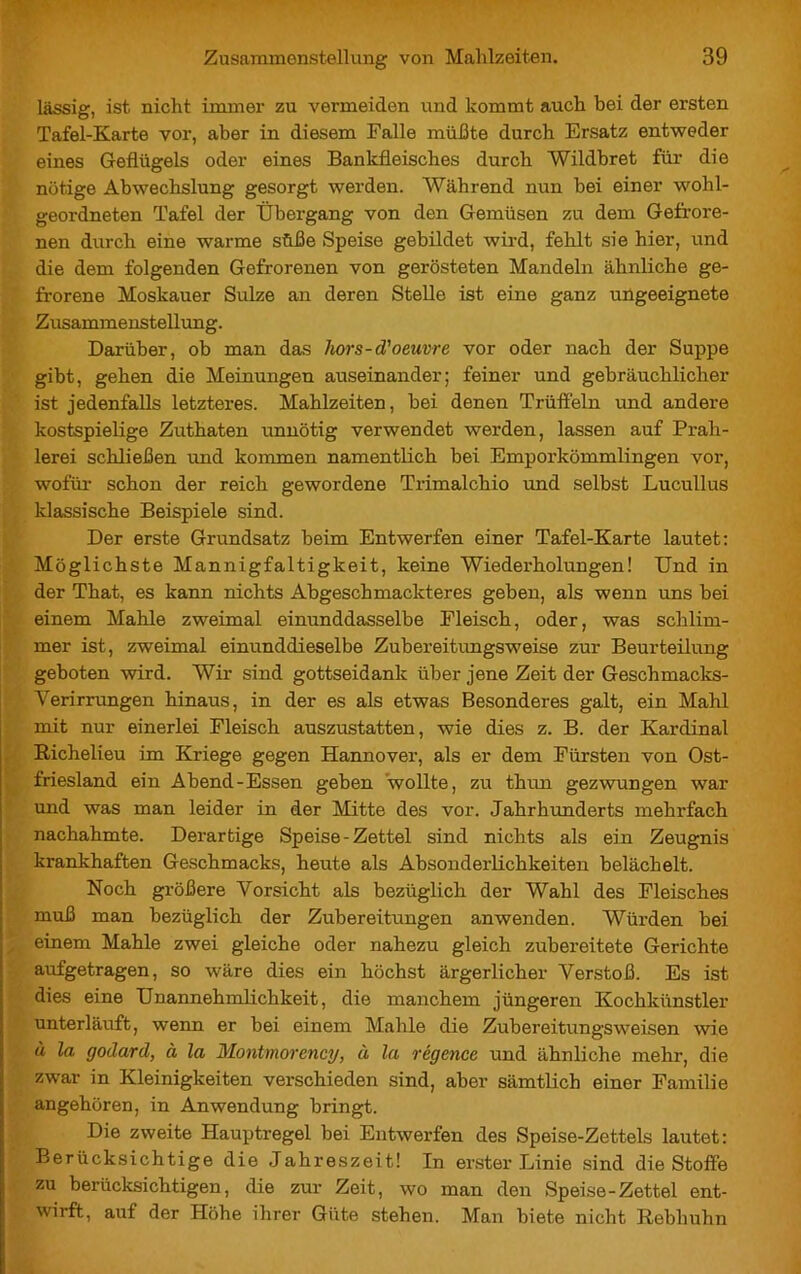 lässig, ist nicht immer zu vermeiden und kommt auch hei der ersten Tafel-Karte vor, aber in diesem Falle müßte durch Ersatz entweder eines Geflügels oder eines Bankfieisches durch Wildbret für die nötige Abwechslung gesorgt werden. Während nun bei einer wohl- geordneten Tafel der Übergang von den Gemüsen zu dem Gefrore- nen durch eine warme süße Speise gebildet wird, fehlt sie hier, und die dem folgenden Gefrorenen von gerösteten Mandeln ähnliche ge- frorene Moskauer Sülze an deren Stelle ist eine ganz ungeeignete Zusammenstellung. Darüber, ob man das hors-d'oeuvre vor oder nach der Suppe gibt, gehen die Meinungen auseinander; feiner und gebräuchlicher ist jedenfalls letzteres. Mahlzeiten, bei denen Trüffeln und andere kostspielige Zuthaten unnötig verwendet werden, lassen auf Prah- lerei schließen und kommen namentlich bei Emporkömmlingen vor, wofür schon der reich gewordene Trimalchio und selbst Lucullus klassische Beispiele sind. Der erste Grundsatz beim Entwerfen einer Tafel-Karte lautet: Möglichste Mannigfaltigkeit, keine Wiederholungen! Und in der That, es kann nichts Abgeschmackteres geben, als wenn uns bei einem Mahle zweimal einunddasselbe Fleisch, oder, was schlim- mer ist, zweimal einunddieselbe Zubereitungsweise zur Beurteilung geboten wird. Wir sind gottseidank über jene Zeit der Geschmacks- verirrungen hinaus, in der es als etwas Besonderes galt, ein Mahl mit nur einerlei Fleisch auszustatten, wie dies z. B. der Kardinal Richelieu im Kriege gegen Hannover, als er dem Fürsten von Ost- friesland ein Abend-Essen geben wollte, zu thun gezwungen war und was man leider in der Mitte des vor. Jahrhunderts mehrfach nachahmte. Derartige Speise - Zettel sind nichts als ein Zeugnis krankhaften Geschmacks, heute als Absonderlichkeiten belächelt. Noch größere Vorsicht als bezüglich der Wahl des Fleisches muß man bezüglich der Zubereitungen anwenden. Würden bei einem Mahle zwei gleiche oder nahezu gleich zubereitete Gerichte aufgetragen, so wäre dies ein höchst ärgerlicher Verstoß. Es ist dies eine Unannehmlichkeit, die manchem jüngeren Kochkünstler unterläuft, wenn er bei einem Mahle die Zubereitungsweisen wie à la godard, à la Montmorency, à la régence und ähnliche mehr, die zwar in Kleinigkeiten verschieden sind, aber sämtlich einer Familie angehören, in Anwendung bringt. Die zweite Hauptregel bei Entwerfen des Speise-Zettels lautet: Berücksichtige die Jahreszeit! In erster Linie sind die Stoffe zu berücksichtigen, die zur Zeit, wo man den Speise-Zettel ent- wirft, auf der Höhe ihrer Güte stehen. Man biete nicht Rebhuhn