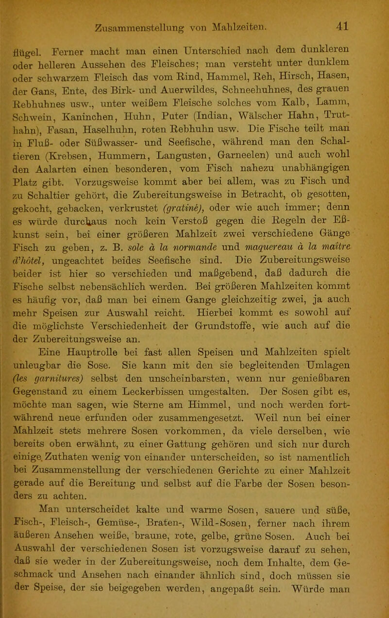 Hügel. Ferner macht man einen Unterschied nach dem dunkleren oder helleren Aussehen des Fleisches; man versteht unter dunklem oder schwarzem Fleisch das vom Rind, Hammel, Reh, Hirsch, Hasen, der Gans, Ente, des Birk- und Auerwildes, Schneehuhnes, des grauen Rebhuhnes usw., unter weißem Fleische solches vom Kalb, Lamm, Schwein, Kaninchen, Huhn, Puter (Indian, Wälscher Hahn, Trut- hahn), Fasan, Haselhuhn, roten Rebhuhn usw. Die Fische teilt man in Fluß- oder Süßwasser- und Seefische, während man den Schal- tieren (Krebsen, Hummern, Langusten, Garneelen) und auch wohl den Aalarten einen besonderen, vom Fisch nahezu unabhängigen Platz gibt. Vorzugsweise kommt aber bei allem, was zu Fisch und zu Schaltier gehört, die Zubereitungsweise in Betracht, ob gesotten, gekocht, gebacken, verkrustet (gratiné), oder wie auch immer; denn es würde durchaus noch kein Verstoß gegen die Regeln der Eß- kunst sein, bei einer größeren Mahlzeit zwei verschiedene Gänge Fisch zu geben, z. B. sole à la normande und maquereau à la maître d'hôtel, ungeachtet beides Seefische sind. Die Zubereitungsweise beider ist hier so verschieden und maßgebend, daß dadurch die Fische selbst nebensächlich werden. Bei größeren Mahlzeiten kommt es häufig vor, daß man bei einem Gange gleichzeitig zwei, ja auch mehr Speisen zur Auswahl reicht. Hierbei kommt es sowohl auf die möglichste Verschiedenheit der Grundstoffe, wie auch auf die der Zubereitungsweise an. Eine Hauptrolle bei fast allen Speisen und Mahlzeiten spielt unleugbar die Sose. Sie kann mit den sie begleitenden Umlagen (les garnitures) selbst den unscheinbarsten, wenn nur genießbaren Gegenstand zu einem Leckerbissen umgestalten. Der Sosen gibt es, möchte man sagen, wie Sterne am Himmel, und noch werden fort- während neue erfunden oder zusammengesetzt. Weil nun bei einer Mahlzeit stets mehrere Sosen Vorkommen, da viele derselben, wie bereits oben erwähnt, zu einer Gattung gehören und sich nur durch einige. Zuthaten wenig von einander unterscheiden, so ist namentlich bei Zusammenstellung der verschiedenen Gerichte zu einer Mahlzeit gerade auf die Bereitung und selbst auf die Farbe der Sosen beson- ders zu achten. Man unterscheidet kalte und warme Sosen, sauere und süße, Fisch-, Fleisch-, Gemüse-, Braten-, Wild-Sosen, ferner nach ihrem äußeren Ansehen weiße, braune, rote, gelbe, grüne Sosen. Auch bei Auswahl der verschiedenen Sosen ist vorzugsweise darauf zu sehen, daß sie weder in der Zubereitungsweise, noch dem Inhalte, dem Ge- schmack und Ansehen nach einander ähnlich sind, doch müssen sie der Speise, der sie beigegeben werden, angepaßt sein. Würde man