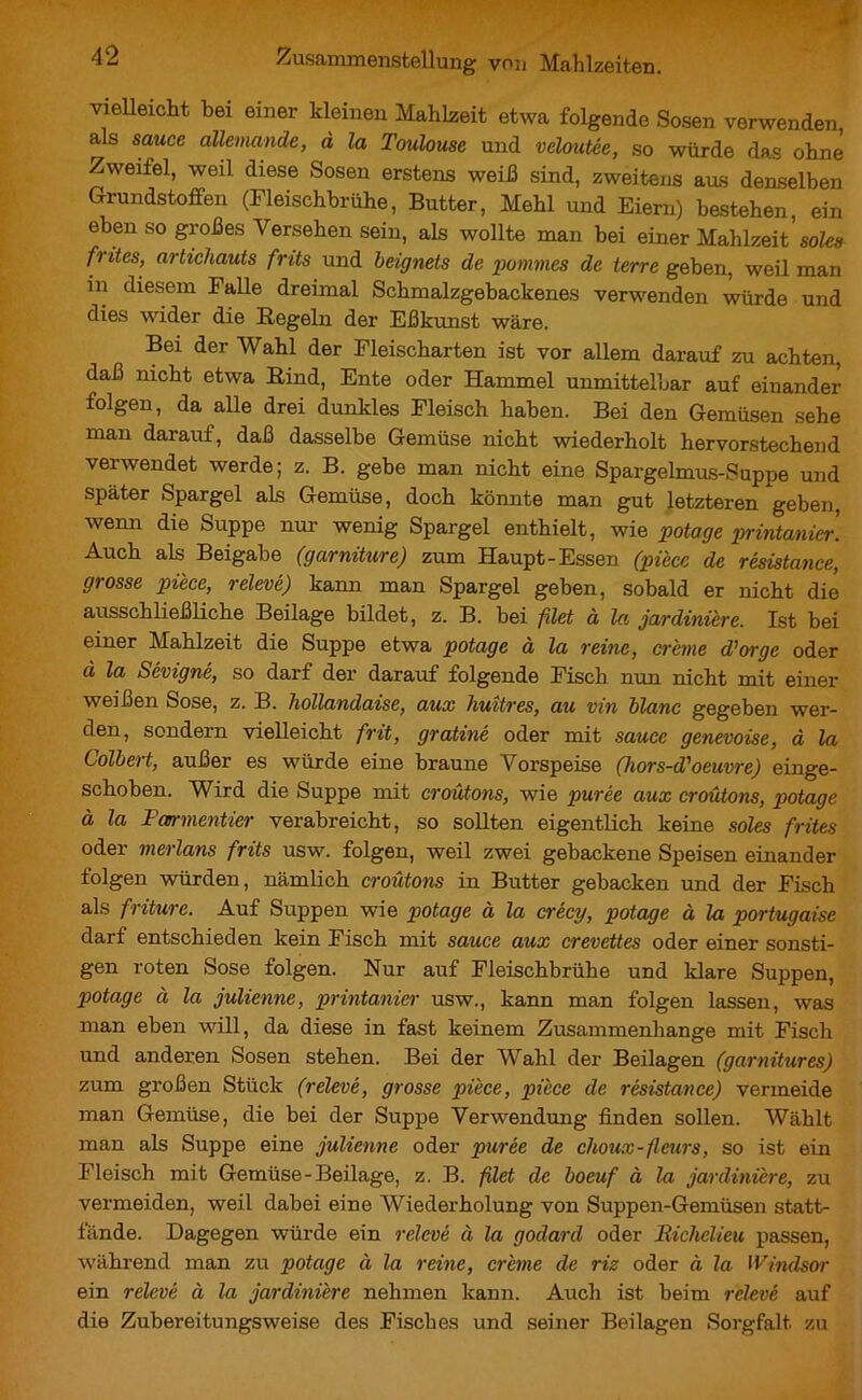 vielleicht bei einer kleinen Mahlzeit etwa folgende Sosen verwenden, als sauce allemande, à la Toulouse und veloutée, so würde das ohne Zweitel, weil diese Sosen erstens weiß sind, zweitens aus denselben Grundstoffen (Fleischbrühe, Butter, Mehl und Eiern) bestehen, ein eben so großes Versehen sein, als wollte man bei einer Mahlzeit’ soles frites, artichauts frits und beignets de pommes de terre geben, weil man in diesem Falle dreimal Schmalzgebackenes verwenden würde und dies wider die Hegeln der Eßkunst wäre. Bei der Wahl der Fleischarten ist vor allem darauf zu achten, daß nicht etwa Bind, Ente oder Hammel unmittelbar auf einander folgen, da alle drei dunkles Fleisch haben. Bei den Gemüsen sehe man darauf, daß dasselbe Gemüse nicht wiederholt hervorstechend verwendet werde; z. B. gebe man nicht eine Spargelmus-Suppe und später Spargel als Gemüse, doch könnte man gut letzteren geben, wenn die Suppe nur wenig Spargel enthielt, wie potage printanier. Auch als Beigabe (garniture) zum Haupt-Essen (pièce de résistance, grosse pièce, relevé) kann man Spargel geben, sobald er nicht die ausschließliche Beilage bildet, z. B. bei filet à la jardinière. Ist bei einer Mahlzeit die Suppe etwa potage à la reine, crème d'orge oder à la Sévigné, so darf der darauf folgende Fisch nun nicht mit einer weißen Sose, z. B. hollandaise, aux huîtres, au vin blanc gegeben wer- den, sondern vielleicht frit, gratiné oder mit sauce genevoise, à la Colbert, außer es würde eine braune Vorspeise (hors-d'oeuvre) einge- schoben. Wird die Suppe mit croûtons, wie purée aux croûtons, potage à la Farmentier verabreicht, so sollten eigentlich keine soles frites oder merlans frits usw. folgen, weil zwei gebackene Speisen einander folgen würden, nämlich croûtons in Butter gebacken und der Fisch als friture. Auf Suppen wie potage à la crécy, potage à la portugaise darf entschieden kein Fisch mit sauce aux crevettes oder einer sonsti- gen roten Sose folgen. Nur auf Fleischbrühe und klare Suppen, potage à la julienne, printanier usw., kann man folgen lassen, was man eben will, da diese in fast keinem Zusammenhänge mit Fisch und anderen Sosen stehen. Bei der Wahl der Beilagen (garnitures) zum großen Stück (relevé, grosse pièce, pièce de résistance) vermeide man Gemüse, die bei der Suppe Verwendung finden sollen. Wählt man als Suppe eine julienne oder purée de choux-fleurs, so ist ein Fleisch mit Gemüse-Beilage, z. B. filet de boeuf à la jardinière, zu vermeiden, weil dabei eine Wiederholung von Suppen-Gemüsen statt- fände. Dagegen würde ein relevé à la godard oder Richelieu passen, während man zu potage à la reine, crème de riz oder à la Windsor ein relevé à la jardinière nehmen kann. Auch ist beim relevé auf die Zubereitungsweise des Fisches und seiner Beilagen Sorgfalt zu
