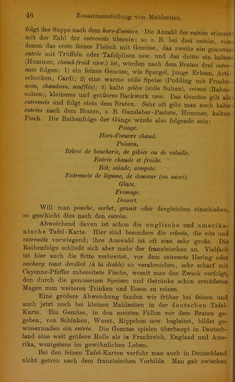 * 1 V V Sf 46 Zusammenstellung von Mahlzeiten. folgt der Suppe nach dem hors-d'oeuvre. Die Anzahl der entrées stimmt nnt der Zahl der entremets überein; so z. B. bei drei entrées von denen das erste feines Fleisch mit Gemüse, das zweite ein gelöstes entree nut Trüffeln oder Tafelpilzen usw. und das dritte ein kaltes (Hummer, chaud-froid usw.) ist, würden nach dem Braten drei entre- mets folgen : 1) ein feines Gemüse, wie Spargel, junge Erbsen, Arti- schocken, Cardi; 2) eine warme süße Speise (Pudding mit Frucht- sose, chaudeau, soufflés); 3) kalte gelées (süße Sulzen), crèmes (Rahm- sulzen), kleineres und größeres Backwerk usw. Das Gemüse gilt als entremets und folgt stets dem Braten. Sehr oft gibt man auch kalte entrées nach dem Braten, z. B. Gansleber-Pastete, Hummer, kalten Fisch. Die Reihenfolge der Gänge würde also folgende sein: Potage. Hors-d’oeuvre chaud. Poisson. Relevé de boucherie, de gibier ou de volaille. Entrée chaude et froide. Rôt; salade, compote. Entremets de légume, de douceur (ou sucré). Glace. Fromage. Dessert. Will man ponche, sorbet, granit oder dergleichen einschieben, so geschieht dies nach den entrées. Abweichend davon ist schon die englische und amerika- nische Tafel-Karte. Hier sind besonders die relevés, die rôts und entremets vorwiegend; ihre Auswahl ist oft eine sehr große. Die Reihenfolge schließt sich aber mehr der französischen an. Vielfach ist hier auch die Sitte verbreitet, vor dem entremets Hering oder anchovy toast devilled (à la diable) zu verabreichen, sehr scharf mit Cayenne-Pfeffer zubereitete Fische, womit man den Zweck verfolgt, den durch die genossenen Speisen und Getränke schon ermüdeten Magen zum weiteren Trinken und Essen zu reizen. Eine größere Abweichung fanden wir früher bei feinen und auch jetzt noch bei kleinen Mahlzeiten in der deutschen Tafel- Karte. Ein Gemüse, in den meisten Fällen vor dem Braten ge- geben, von Schinken, Wurst, Rippchen usw. begleitet, bildet ge- wissermaßen ein entrée. Die Gemüse spielen überhaupt in Deutsch- land eine weit größere Rolle als in Frankreich, England und Ame- rika, wenigstens im gewöhnlichen Leben. Bei den feinen Tafel-Karten verfuhr man auch in Deutschland nicht getreu nach dem französischen Vorbilde. Man gab zwischen