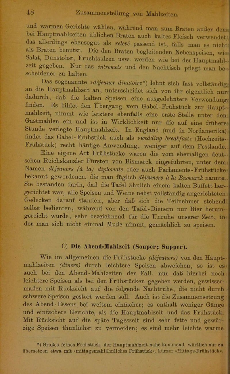 und warmen Gerichte wählen, während man zum Braten außer dem bei Hauptmahlzeiten üblichen Braten auch kaltes Fleisch verwendet, das allerdings ebensogut als relevé passend ist, falls man es nicht ; als Braten benutzt. Die den Braten begleitenden Nebenspeisen, wie] Salat, Dunstobst, Fruchtsulzen usw. werden wie bei der Hauptmahl- , zeit gegeben. Nur das entremets und den Nachtisch pflegt man be- Ï scheidener zu halten. Das sogenannte »déjeuner dînatoire*) lehnt sich fast vollständig an 4ie Hauptmahlzeit an, unterscheidet sich von ihr eigentlich nur dadurch, daß die kalten Speisen eine ausgedehntere Verwendung finden. Es bildet den Übergang vom Gabel-Frühstück zur Haupt- mahlzeit, nimmt vue letztere ebenfalls eine erste Stelle unter den Gastmahlen ein und ist in Wirklichkeit nur die auf eine frühere Stunde verlegte Hauptmahlzeit. In England (und in Nordamerika) findet das Gabel-Frühstück auch als Dweddiny breakfasts (Hochzeits- i Frühstück) recht häufige Anwendung, weniger auf dem Festlande. I Eine eigene Art Frühstücke waren die vom ehemaligen deut- ; sehen Reichskanzler Fürsten von Bismarck eingeführten, unter dem Namen déjeuners (à la) diplomate oder auch Parlaments-Frühstücke i bekannt gewordenen, die man füglich déjeuners à la Bismarck nannte. Sie bestanden darin, daß die Tafel ähnlich einem kalten Büffett her-- gerichtet war, alle Speisen und Weine nebst vollständig angerichteten Gedecken darauf standen, aber daß sich die Teilnehmer stehend:; selbst bedienten, während von den Tafel-Dienern nur Bier herum- ; gereicht wurde, sehr bezeichnend für die Unruhe unserer Zeit, in der man sich nicht einmal Muße nimmt, gemächlich zu speisen. C) Die Abend-Mahlzeit (Souper; Supper). Wie im allgemeinen die Frühstücke (déjeuners) von den Haupt- mahlzeiten (dîners) durch leichtere Speisen abweichen, so ist es i auch bei den Abend-Mahlzeiten der Fall, nur daß hierbei noch 1 leichtere Speisen als bei den Frühstücken gegeben werden, gewisser- maßen mit Rücksicht auf die folgende Nachtruhe, die nicht durch schwere Speisen gestört werden soll. Auch ist die Zusammensetzung i des Abend-Essens bei weitem einfacher; es enthält weniger Gänge und einfachere Gerichte, als die Hauptmahlzeit ünd das Frühstück. Mit Rücksicht auf die späte Tageszeit sind sehr fette und gewür- zige Speisen thunlichst zu vermeiden; es sind mehr leichte warme *) Großes feines Frühstück, der Hauptmahlzeit nahe kommend, wörtlich nur zu übersetzen etwa mit »mittagsmahlähnliches Frühstück«, kürzer »Mittags-Frühstück«.