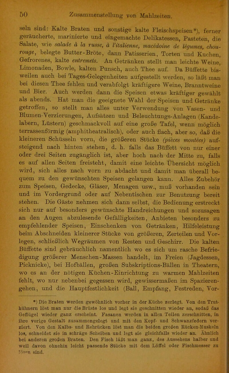 sein sind: Kalte Braten und sonstige kalte Fleischspeisen*), ferner geräucherte, marinierte und eingemachte Delikatessen, Pasteten, die Salate, wie salade à la russe, à l’italienne, macédoine de légumes, chou- rouge, belegte Butter-Bröte, dann Patisserien, Torten und Kuchen, Gefrorenes, kalte entremets. An Getränken stellt man leichte Weine, Limonaden, Bowle, kalten Punsch, auch Thee auf. Da Büffette bis- weilen auch bei Tages-Gelegenheiten aufgestellt werden, so läßt man bei diesen Thee fehlen und verabfolgt kräftigere Weine, Branntweine und Bier. Auch werden dann die Speisen etwas kräftiger gewählt als abends. Hat man die geeignete Wahl der Speisen und Getränke getroffen, so stellt man alles unter Verwendung von Vasen- und Blumen-Verzierungen, Aufsätzen und Beleuchtungs-Anlagen (Kande- labern, Lüstern) geschmackvoll auf eine große Tafel, wenn möglich terrassenförmig (amphitheatralisch), oder auch flach, aber so, daß die kleineren Schüsseln vorn, die größeren Stücke (pièces montées) auf- steigend nach hinten stehen, d. h. falls das Büffett von nur einer oder drei Seiten zugänglich ist, aber hoch nach der Mitte zu, falls es auf allen Seiten freisteht, damit eine leichte Übersicht möglich wird, sich alles nach vorn zu abdacht und damit man überall be- quem zu den gewünschten Speisen gelangen kann. Alles Zubehör zum Speisen, Gedecke, Gläser, Menagen usw., muß vorhanden sein und im Vordergrund oder auf Nebentischen zur Benutzung bereit stehen. Die Gäste nehmen sich dann selbst, die Bedienung erstreckt sich nur auf besonders gewünschte Handreichungen und sozusagen an den Augen abzulesende Gefälligkeiten, Anbieten besonders zu empfehlender Speisen, Einschenken von Getränken, Hilfeleistung beim Abschneiden kleinerer Stücke von größeren, Zerteilen und Vor- legen, schließlich Wegräumen von Resten und Geschirr. Die kalten Büffette sind gebräuchlich namentlich wo es sich um rasche Befrie- digung größerer Menschen - Massen handelt, im Freien (Jagdessen, Picknicke), bei Hofbällen, großen Subskriptions-Bällen in Theatern, wo es an der nötigen Küchen-Einrichtung zu warmen Mahlzeiten fehlt, wo nur nebenbei gegessen wird, gewissermaßen im Spazieren- gehen, und die Hauptfestlichkeit (Ball, Empfang, Festreden, Vor- *) Die Braten werden gewöhnlich vorher in der Küche zerlegt. Von den Trut- hühnern löst man nur die Brüste los und legt sie geschnitten wieder an, sodaß das Geflügel wieder ganz erscheint. Fasanen werden in allen Teilen zerschnitten, in ihre vorige Gestalt zusammengelegt und mit den Kopf- und Schwanzfedern ver- ziert. Von den Kalbs- und Rehrücken löst man die beiden großen Rücken-Muskeln los, schneidet sie in schräge Scheiben und legt sie gleichfalls wieder an. Ähnlich bei anderen großen Braten. Den Fisch läßt man ganz, des Aussehens halber und weil davon ohnehin leicht passende Stücke mit dem Löffel oder Fischmesser zu Bison sind.