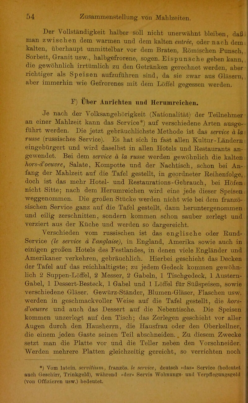 Der Vollständigkeit halber soll nicht unerwähnt bleiben, daß man zwischen dem warmen und dem kalten entrée, oder nach dem kalten, überhaupt unmittelbar vor dem Braten, Römischen Punsch, Sorbett, Granit usw., halbgefrorene, sogen. Eispunsche geben kann, die gewöhnlich irrtümlich zu den Getränken gerechnet werden, aber richtiger als Speisen aufzuführen sind, da sie zwar aus Gläsern, aber immerhin wie Gefrorenes mit dem Löffel gegessen werden. F) Über Anrichten und Herumreiclien. Je nach der Volksangehörigkeit (Nationalität) der Teilnehmer an einer Mahlzeit kann das Service*) auf verschiedene Arten ausge- führt werden. Die jetzt gebräuchlichste Methode ist das service à la russe (russisches Service). Es hat sich in fast allen Kultur-Ländern eingebürgert und wird daselbst in allen Hotels und Restaurants an- gewendet. Bei dem service à la russe werden gewöhnlich die kalten hors-d'oeuvre, Salate, Kompotte und der Nachtisch, schon bei An- fang der Mahlzeit auf die Tafel gestellt, in geordneter Reihenfolge, doch ist das mehr Hotel- und Restaurations-Gebrauch, bei Höfen nicht Sitte; nach dem Herumreichen wird eine jede dieser Speisen weggenommen. Die großen Stücke werden nicht wie bei dem franzö- sischen Service ganz auf die Tafel gestellt, dann heruntergenommen und eilig zerschnitten, sondern kommen schon sauber zerlegt und verziert aus der Küche und werden so dargereicht. Verschieden vom russischen ist das englische oder Rund- Service (le service à Vanglaise), in England, Amerika sowie auch in einigen großen Hotels des Festlandes, in denen viele Engländer und Amerikaner verkehren, gebräuchlich. Hierbei geschieht das Decken der Tafel auf das reichhaltigste; zu jedem Gedeck kommen gewöhn- lich 2 Suppen-Löffel, 2 Messer, 2 Gabeln, 1 Tischgedeck, 1 Austern- Gabel, 1 Dessert-Besteck, 1 Gabel und 1 Löffel für Süßspeisen, sowie - verschiedene Gläser. Gewürz-Ständer, Blumen-Gläser, Flaschen usw. werden in geschmackvoller Weise auf die Tafel gestellt, die hors- d'oeuvre und auch das Dessert auf die Nebentische. Die Speisen kommen unzerlegt auf den Tisch; das Zerlegen geschieht vor aller Augen durch den Hausherrn, die Hausfrau oder den Oberkellner, die einem jeden Gaste seinen Teil abschneiden.. Zu diesem Zwecke setzt man die Platte vor und die Teller neben den Vorschneider. Werden mehrere Platten gleichzeitig gereicht, so verrichten noch *) Vom latein. servitium, französ. le service, deutsch »das« Service (bedeutet auch Geschirr, Trinkgeld), während »der« .Servis Wohnungs- und Verpflegungsgeld (von Offizieren usw.) bedeutet.