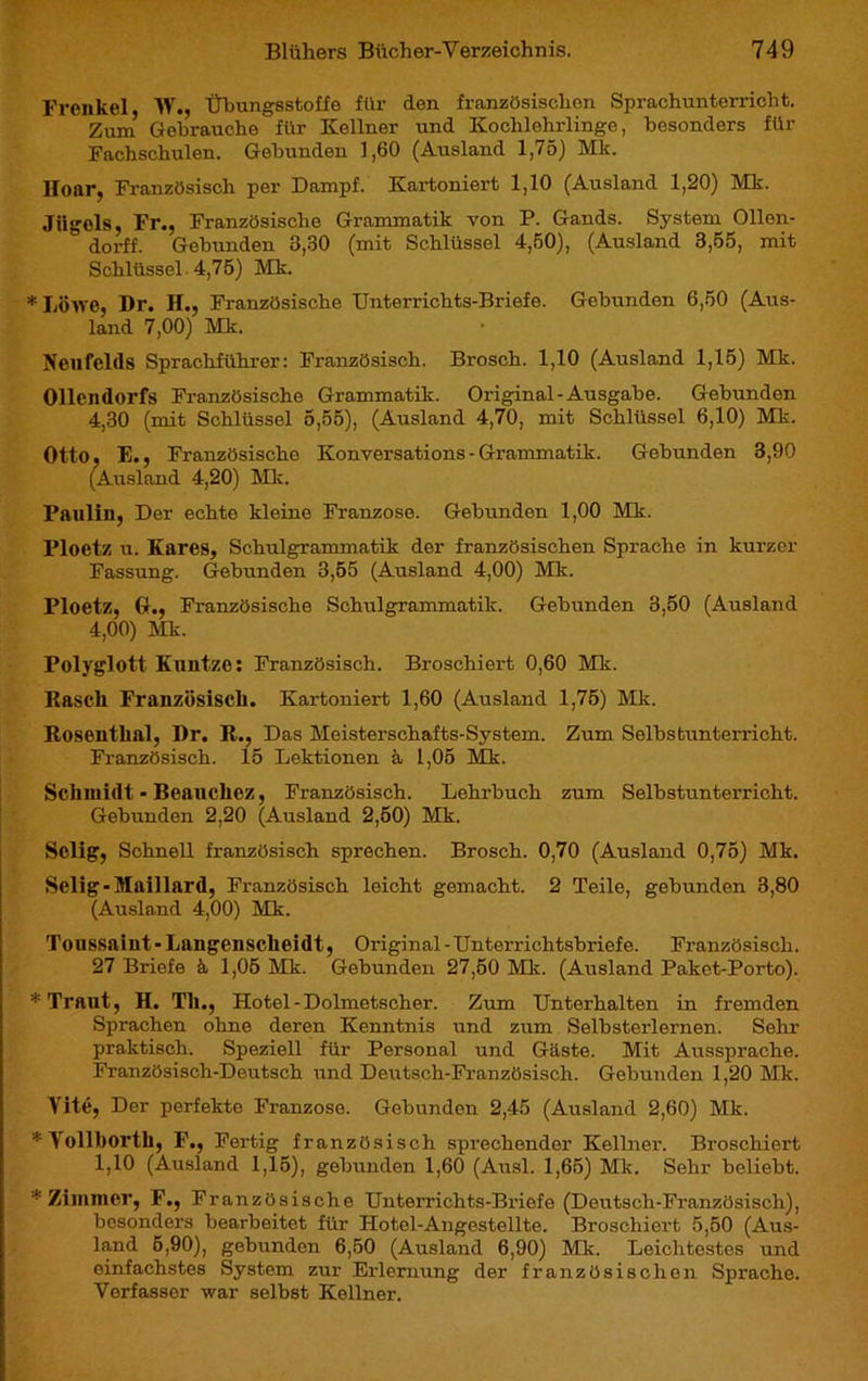 Frenkel, W., Übungsstoffe für den französiscbon Sprachunterricht. Zum Gebrauche für Kellner und Kochlehrlinge, besonders für Fachschulen. Gebunden 1,60 (Ausland 1,75) Mk. Hoar, Französisch per Dampf. Kartoniert 1,10 (Ausland 1,20) Mk. Jiigels, Fr., Französische Grammatik von P. Gands. System Ollen- dorff. Gebunden 3,30 (mit Schlüssel 4,50), (Ausland 3,55, mit Schlüssel 4,75) Mk. *Löwe, Dr. H., Französische Unterrichts-Briefe. Gebunden 6,50 (Aus- land 7,00) Mk. Neufelds Sprachführer: Französisch. Brosch. 1,10 (Ausland 1,15) Mk. Ollen dorfs Französische Grammatik. Original-Ausgabe. Gebunden 4,30 (mit Schlüssel 5,55), (Ausland 4,70, mit Schlüssel 6,10) Mk. Otto, E., Französische Konversations- Grammatik. Gebunden 3,90 (Ausland 4,20) Mk. Paulin, Der echte kleine Franzose. Gebunden 1,00 Mk. Ploetz u. Kares, Schulgrammatik der französischen Sprache in kurzer Fassung. Gebunden 3,55 (Ausland 4,00) Mk. Ploetz, G., Französische Schulgrammatik. Gebunden 3,50 (Ausland 4,00) Mk. Polyglott Kuntze: Französisch. Broschiert 0,60 Mk. Rascli Französisch. Kartoniert 1,60 (Ausland 1,75) Mk. Rosenthal, Dr. R., Das Meisterschafts-System. Zum Selbstunterricht. Französisch. 15 Lektionen à 1,05 Mk. Schmidt - Beauchez, Französisch. Lehrbuch zum Selbstunterricht. Gebunden 2,20 (Ausland 2,50) Mk. Selig, Schnell französisch sprechen. Brosch. 0,70 (Ausland 0,75) Mk. Selig-Maillard, Französisch leicht gemacht. 2 Teile, gebunden 3,80 (Ausland 4,00) Mk. Toussaint-Langenscheidt, Original-Unterrichtsbriefe. Französisch. 27 Briefe à 1,05 Mk. Gebunden 27,50 Mk. (Ausland Paket-Porto). * Traut, H. Th., Hotel - Dolmetscher. Zum Unterhalten in fremden Sprachen ohne deren Kenntnis und zum Selbsterlernen. Sehr praktisch. Speziell für Personal und Gäste. Mit Aussprache. Französisch-Deutsch und Deutsch-Französisch. Gebunden 1,20 Mk. Vite, Der perfekte Franzose. Gebunden 2,45 (Ausland 2,60) Mk. * Vollborth, F., Fertig französisch sprechender Kellner. Broschiert 1,10 (Ausland 1,15), gebunden 1,60 (Ausl. 1,65) Mk. Sehr beliebt. * Zimmer, F., Französische Unterrichts-Briefe (Deutsch-Französisch), besonders bearbeitet für Hotel-Angestellte. Broschiert 5,50 (Aus- land 5,90), gebunden 6,50 (Ausland 6,90) Mk. Leichtestes und einfachstes System zur Erlernung der französischen Sprache. Verfasser war selbst Kellner.