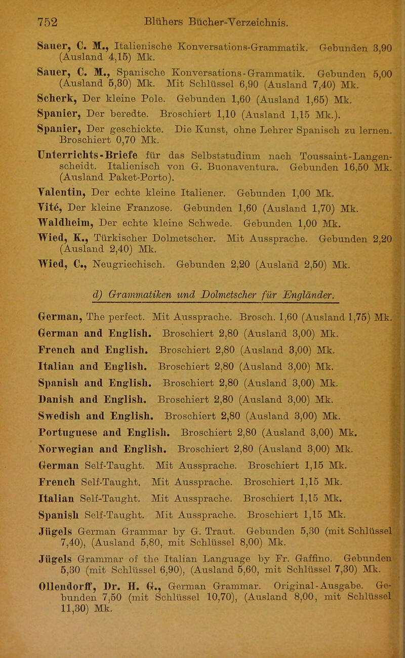 Sauer, C. M., Italienische Konversations-Grammatik. Gebunden 3,90 (Ausland 4,15) Mk. Sauer, C. M., Spanische Konversations - Grammatik. Gebunden 5,00 (Ausland 5,30) Mk. Mit Schlüssel 6,90 (Ausland 7,40) Mk. Scherk, Der kleine Pole. Gebunden 1,60 (Ausland 1,65) Mk. Spanier, Der beredte. Broschiert 1,10 (Ausland 1,15 Mk.). Spanier, Der geschickte. Die Kunst, ohne Lehrer Spanisch zu lernen. Broschiert 0,70 Mk. Unterrichts-Briefe für das Selbststudium nach Toussaint-Langen- scheidt. Italienisch von G. Buonaventura. Gebunden 16,50 Mk. (Ausland Paket-Porto). Yalentin, Der echte kleine Italiener. Gebunden 1,00 Mk. Yité, Der kleine Franzose. Gebunden 1,60 (Ausland 1,70) Mk. Waldheim, Der echte kleine Schwede. Gebunden 1,00 Mk. Wied, K., Türkischer Dolmetscher. Mit Aussprache. Gebunden 2,20 (Ausland 2,40) Mk. Wied, C., Neugriechisch. Gebunden 2,20 (Ausland 2,50) Mk. d) Grammatiken und Dolmetscher für Engländer. German, The perfect. Mit Aussprache. Brosch. 1,60 (Ausland 1,75) Mk. Germau and English. Broschiert 2,80 (Ausland 3,00) Mk. French and English. Broschiert 2,80 (Ausland 3,00) Mk. Italian and English. Broschiert 2,80 (Ausland 3,00) Mk. Spanish and English. Broschiert 2,80 (Ausland 3,00) Mk. Banish and English. Broschiert 2,80 (Ausland 3,00) Mk. Swedish and English. Broschiert 2,80 (Ausland 3,00) Mk. Portuguese and English. Broschiert 2,80 (Ausland 3,00) Mk. Norwegian and English. Broschiert 2,80 (Ausland 3,00) Mk. German Self-Taught. Mit Aussprache. Broschiert 1,15 Mk. French Self-Taught. Mit Aussprache. Broschiert 1,15 Mk. Italian Self-Taught. Mit Aussprache. Broschiert 1,15 Mk. Spanish Self-Taught. Mit Aussprache. Broschiert 1,15 Mk. Jiigels German Grammar by G. Traut. Gebunden 5,30 (mit Schlüssel 7,40), (Ausland 5,80, mit Schlüssel 8,00) Mk. Jiigels Grammar of the Italian Language by Fr. Gaffino. Gebunden 5,30 (mit Schlüssel 6,90), (Ausland 5,60, mit Schlüssel 7,30) Mk. Ollendorff, Dr. H. G., German Grammar. Original - Ausgabe. Ge- bunden 7,50 (mit Schlüssel 10,70), (Ausland 8,00, mit Schlüssel 11,30) Mk.