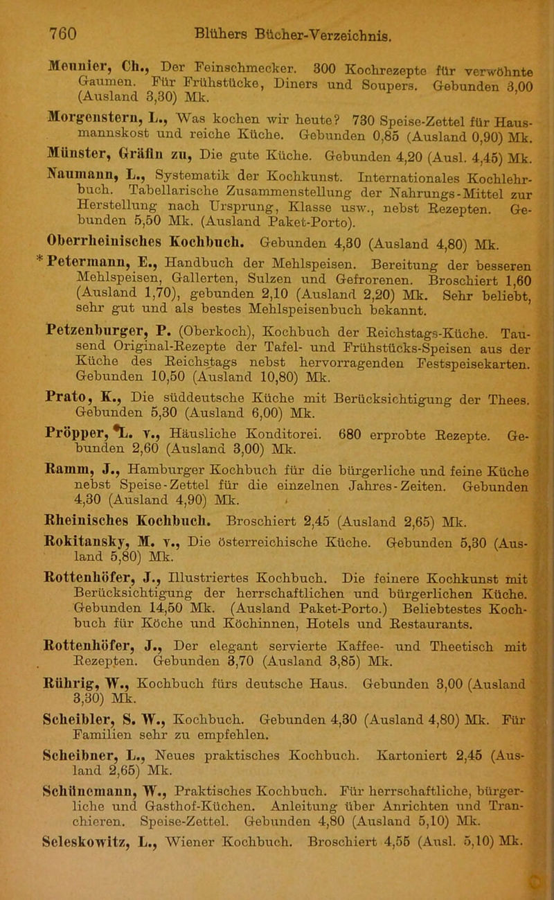 Meunier, Ch., Der Feinschmecker. 300 Kochrezepte für verwöhnte Gaumen. Für Frühstücke, Diners und Soupers. Gebunden 3,00 (Ausland 3,30) Mk. Morgenstern, L., Was kochen wir heute? 730 Speise-Zettel für Haus- mannskost und reiche Küche. Gebunden 0,85 (Ausland 0,90) Mk. Münster, Gräfin zu, Die gute Küche. Gebunden 4,20 (Ausl. 4,45) Mk. Naumann, L., Systematik der Kochkunst. Internationales Kochlehr- buch. Tabellarische Zusammenstellung der Nahrungs-Mittel zur Herstellung nach Ursprung, Klasse usw., nebst Rezepten. Ge- bunden 5,50 Mk. (Ausland Paket-Porto). Oberrheinisches Kochbuch. Gebunden 4,30 (Ausland 4,80) Mk. Betel mann, 1 •, Handbuch der Mehlspeisen. Bereitung der besseren Mehlspeisen, Gallerten, Sulzen und Gefrorenen. Broschiert 1,60 (Ausland 1,70), gebunden 2,10 (Ausland 2,20) Mk. Sehr beliebt, sehr gut und als bestes Mehlspeisenbuch bekannt. Petzenburger, P. (Oberkoch), Kochbuch der Reichstags-Küche. Tau- send Original-Rezepte der Tafel- und Frühstücks-Speisen aus der Küche des Reichstags nebst hervorragenden Festspeisekarten. Gebunden 10,50 (Ausland 10,80) Mk. Prato, K., Die süddeutsche Küche mit Berücksichtigung der Thees. Gebunden 5,30 (Ausland 6,00) Mk. Pl’öpper, *L. v., Häusliche Konditorei. 680 erprobte Rezepte. Ge- bunden 2,60 (Ausland 3,00) Mk. Ramm, J., Hamburger Kochbuch für die bürgerliche und feine Küche nebst Speise-Zettel für die einzelnen Jahres-Zeiten. Gebunden 4,30 (Ausland 4,90) Mk. < Rheinisches Kochbuch. Broschiert 2,45 (Ausland 2,65) Mk. Rokitansky, M. v., Die österreichische Küche. Gebunden 5,30 (Aus- land 5,80) Mk. Rottenhöfer, J., Illustriertes Kochbuch. Die feinere Kochkunst mit Berücksichtigung der herrschaftlichen und bürgerlichen Küche. Gebunden 14,50 Mk. (Ausland Paket-Porto.) Beliebtestes Koch- buch für Köche und Köchinnen, Hotels und Restaurants. Rottenhöfer, J., Der elegant servierte Kaffee- und Theetisch mit Rezepten. Gebunden 3,70 (Ausland 3,85) Mk. Rührig, TV., Kochbuch fürs deutsche Haus. Gebunden 3,00 (Ausland 3,30) Mk. Sclieibler, S. TV., Kochbuch. Gebunden 4,30 (Ausland 4,80) Mk. Für Familien sehr zu empfehlen. Scheibner, L., Neues praktisches Kochbuch. Kartoniert 2,45 (Aus- land 2,65) Mk. Schiinemann, TV., Praktisches Kochbuch. Für herrschaftliche, bürger- liche und Gasthof-Küchen. Anleitung über Anrichten und Tran- chieren. Speise-Zettel. Gebunden 4,80 (Ausland 5,10) Mk. SeleskoTVitz, L., Wiener Kochbuch. Broschiert 4,55 (Ausl. 5,10) Mk.