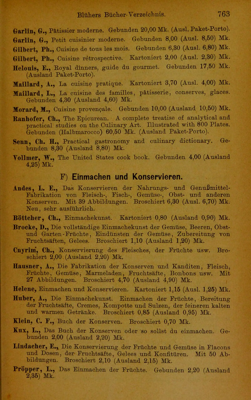 Garliu, G., Pâtissier moderne. Gebunden 20,00 Mk. (Ausl. Paket-Porto). Garlin, G., Petit cuisinier moderne. Gebunden 8,00 (Ausl. 8,B0) Mk. Gilbert, Pli., Cuisine de tous les mois. Gebunden 6,30 (Ausl. 6,80) Mk. Gilbert, Pli., Cuisine rétrospective. Kartoniert 2,00 (Ausl. 2,30) Mk. Helouis, E., Royal dinners, guide du gourmet. Gebunden 17,50 Mk. (Ausland Paket-Porto). Maillard, A., La cuisine pratique. Kartoniert 3,70 (Ausl. 4,00) Mk. Maillard, L., La cuisine des familles, pâtisserie, conserves, glaces. Gebunden 4,30 (Ausland 4,60) Mk. Morard, M., Cuisine provençale. Gebunden 10,00 (Ausland 10,60) Mk. Ranhofer, Ch., The Epicurean. A complete treatise of analytical and practical studies on the Culinary Art. Illustrated with 800 Plates. Gebunden (Halbmarocco) 60,50 Mk. (Ausland Paket-Poi'to). Senn, Ch. II., Practical gastronomy and culinary dictionary. Ge- bunden 8,30 (Ausland 8,80) Mk. Yollmer, W., The United States cook book. Gebunden 4,00 (Ausland 4,25) Mk. F) Einmachen und Konservieren. Andes, L. E., Das Konservieren der Nahrungs- und Genußmittel- Fabrikation von Fleisch-, Fisch-, Gemüse-, Obst- und anderen Konserven. Mit 39 Abbildungen. Broschiert 6,30 (Ausl. 6,70) Mk. Neu, sehr ausführlich. Böttcher, Ch., Einmachekunst. Kartoniert 0,80 (Ausland 0,90) Mk. Brocke, D., Die vollständige Einmachekunst der Gemüse, Beeren, Obst- und Garten-Früchte, Eindünsten der Gemüse, Zubereitung von Fruchtsäften, Gelees. Broschiert 1,10 (Ausland 1,20) Mk. Cuyrim, Ch., Konservierung des Fleisches, der Früchte usw. Bro- schiert 2,00 (Ausland 2,20) Mk. Hausner, A., Die Fabrikation der Konserven und Kanditen, Fleisch, Früchte, Gemüse, Marmeladen, Fruchtsäfte, Bonbons usw. Mit 27 Abbildungen. Broschiert 4,70 (Ausland 4,90) Mk. Helene, Einmachen und Konservieren. Kai’toniert 1,15 (Ausl. 1,25) Mk. Huber, A., Die Einmachekunst. Einmachen der Früchte, Bereitung der Fruchtsäfte, Cremes, Kompotte und Sulzen, der feineren kalten und warmen Getränke. Broschiert 0,85 (Ausland 0,95) Mk. Klein, C. F., Buch der Konserven. Broschiert 0,70 Mk. Kux, L., Das Buch der Konserven oder so sollst du einmachen. Ge- bunden 2,00 (Ausland 2,20) Mk. Lindacher, E., Die Konservierung der Früchte und Gemüse in Flacons und Dosen, der Fruchtsäfte, Gelees und Konfitüren. Mit 50 Ab- bildungen. Broschiert 2,10 (Ausland 2,15) Mk. Pröpper, L., Das Einmachen der Früchte. Gebunden 2,20 (Ausland 2,35) Mk.