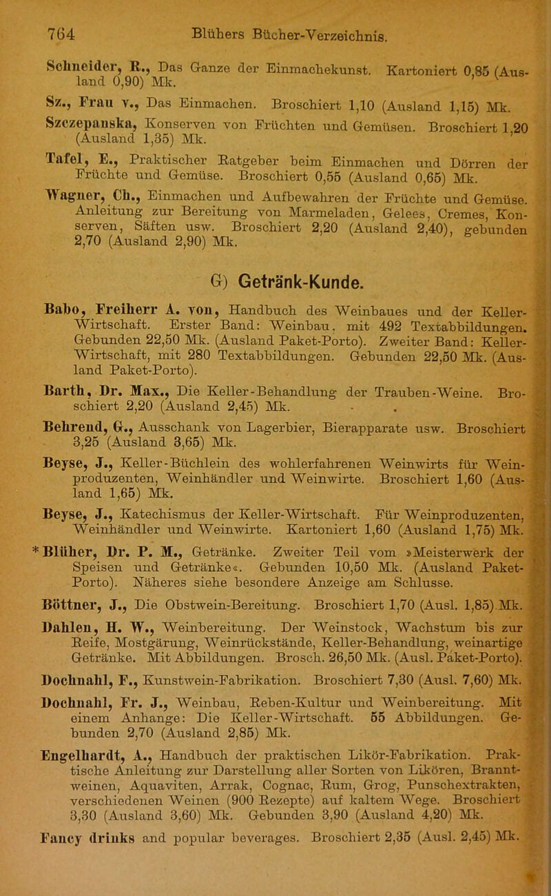 Schneider, R,., Das Ganze der Einmacliekunst. Kartoniert 0.85 (Aus- land 0,90) Mk. ’ ^ Sz., Frau y., Das Einmachen. Broschiert 1,10 (Ausland 1,15) Mk. Szczepanska, Konserven von Früchten und Gemüsen. Broschiert 1 20 (Ausland 1,35) Mk. Tafel, E., Praktischer Ratgeber beim Einmachen und Dörren der Früchte und Gemüse. Broschiert 0,55 (Ausland 0,65) Mk. Wagner, eil., Einmachen und Aufbewahren der Früchte und Gemüse. Anleitung zur Bereitung von Marmeladen, Gelees, Cremes, Kon- serven, Säften usw. Broschiert 2,20 (Ausland 2,40), gebunden 2,70 (Ausland 2,90) Mk. G) Getränk-Kunde. Bal)(>, Freiherr A. YOU, Handbuch des Weinbaues und der Keller- Wirtschaft. Erster Band: Weinbau, mit 492 Textabbildungen. Gebunden 22,50 Mk. (Ausland Paket-Porto). Zweiter Band: Keller- Wirtschaft, mit 280 Textabbildungen. Gebunden 22,50 Mk. (Aus- land Paket-Porto). Barth, Br. Max., Die Keller-Behandlung der Trauben-Weine. Bro- schiert 2,20 (Ausland 2,45) Mk. Behrend, GL, Ausschank von Lagerbier, Bierapparate usw. Broschiert 3,25 (Ausland 3,65) Mk. Beyse, J., Keller-Büchlein des wohlerfahrenen Weinwirts für Wein- produzenten, Weinhändler und Weinwirte. Broschiert 1,60 (Aus- land 1,65) Mk. Beyse, J., Katechismus der Keller-Wirtschaft. Für Weinproduzenten, Weinhändler und Weinwirte. Kartoniert 1,60 (Ausland 1,75) Mk. * Bliiher, Br. P. M., Getränke. Zweiter Teil vom »Meisterwerk der Speisen und Getränke«. Gebunden 10,50 Mk. (Ausland Paket- Porto). Näheres siehe besondere Anzeige am Schlüsse. Büttner, J., Die Obstwein-Bereitung. Broschiert 1,70 (Ausl. 1,85) Mk. Bahlen, H. W., Weinbereitung. Der Weinstock, Wachstum bis zur Reife, Mostgärung, Weinrückstände, Keller-Behandlung, weinartige Getränke. Mit Abbildungen. Brosch. 26,50 Mk. (Ausl. Paket-Porto). Bochnahl, F., Kunstwein-Fabrikation. Broschiert 7,30 (Ausl. 7,60) Mk. j Bochnalil, Fr. J., Weinbau, Reben-Kultur und Weinbereitung. Mit einem Anhänge: Die Keller-Wirtschaft. 55 Abbildungen. Ge- ' bunden 2,70 (Ausland 2,85) Mk. Engelhardt, À., Handbuch der praktischen Likör-Fabrikation. Prak- tische Anleitung zur Darstellung aller Sorten von Likören, Brannt- weinen, Aquaviten, Arrak, Cognac, Rum, Grog, Punschextrakten, • verschiedenen Weinen (900 Rezepte) auf kaltem Wege. Broschiert * 3,30 (Ausland 3,60) Mk. Gebunden 3,90 (Airsland 4,20) Mk. Fancy drinks and popular beverages. Broschiert 2,35 (Ausl. 2,45) Mk.